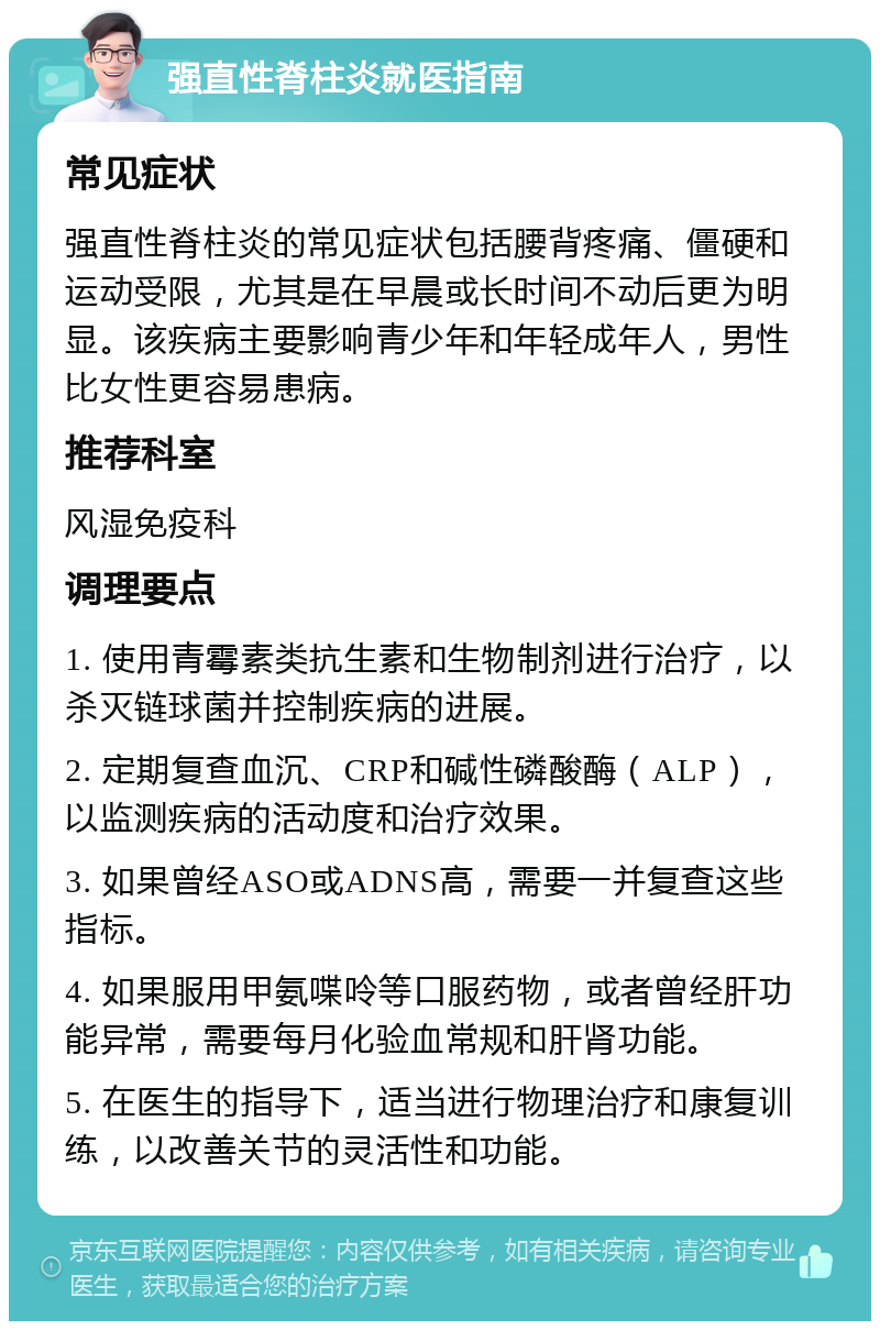 强直性脊柱炎就医指南 常见症状 强直性脊柱炎的常见症状包括腰背疼痛、僵硬和运动受限，尤其是在早晨或长时间不动后更为明显。该疾病主要影响青少年和年轻成年人，男性比女性更容易患病。 推荐科室 风湿免疫科 调理要点 1. 使用青霉素类抗生素和生物制剂进行治疗，以杀灭链球菌并控制疾病的进展。 2. 定期复查血沉、CRP和碱性磷酸酶（ALP），以监测疾病的活动度和治疗效果。 3. 如果曾经ASO或ADNS高，需要一并复查这些指标。 4. 如果服用甲氨喋呤等口服药物，或者曾经肝功能异常，需要每月化验血常规和肝肾功能。 5. 在医生的指导下，适当进行物理治疗和康复训练，以改善关节的灵活性和功能。