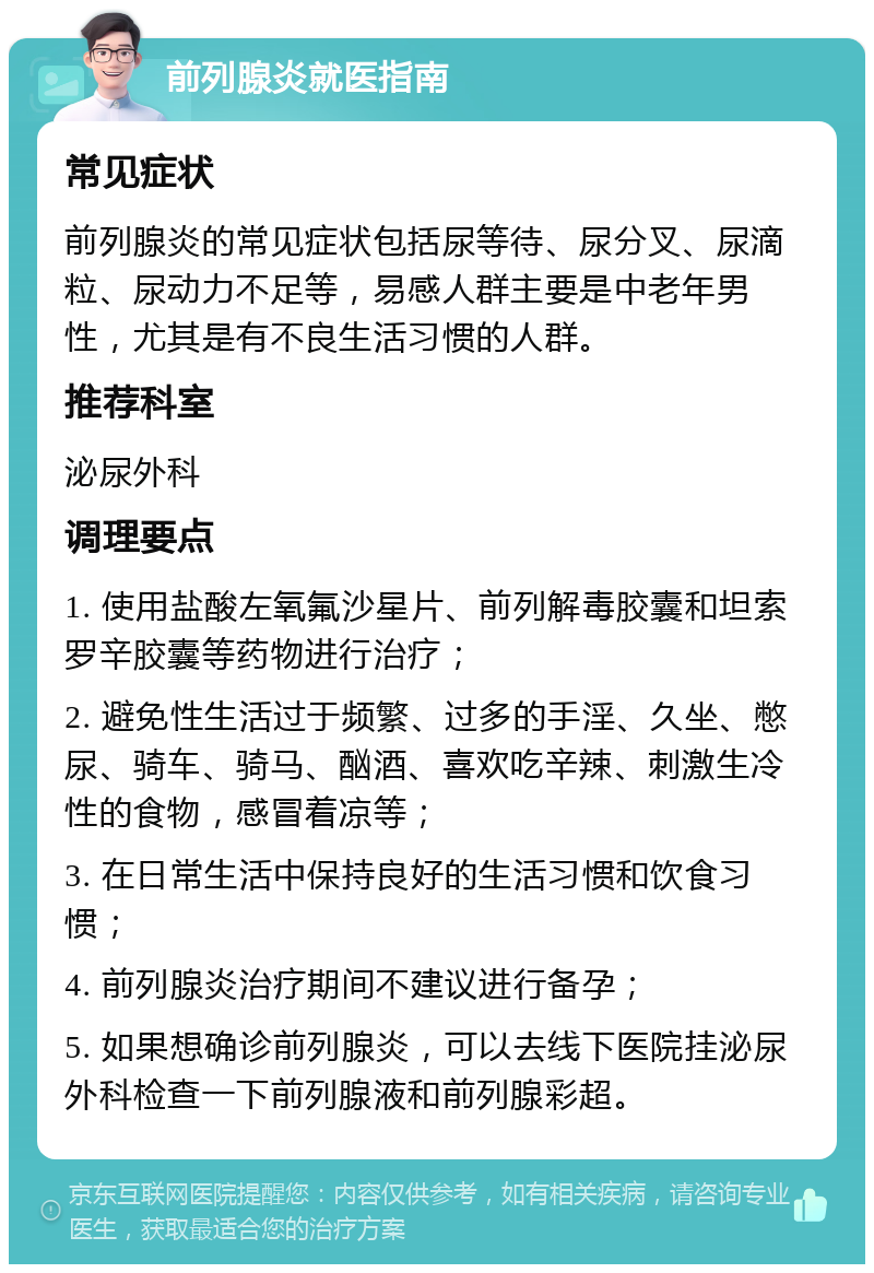 前列腺炎就医指南 常见症状 前列腺炎的常见症状包括尿等待、尿分叉、尿滴粒、尿动力不足等，易感人群主要是中老年男性，尤其是有不良生活习惯的人群。 推荐科室 泌尿外科 调理要点 1. 使用盐酸左氧氟沙星片、前列解毒胶囊和坦索罗辛胶囊等药物进行治疗； 2. 避免性生活过于频繁、过多的手淫、久坐、憋尿、骑车、骑马、酗酒、喜欢吃辛辣、刺激生冷性的食物，感冒着凉等； 3. 在日常生活中保持良好的生活习惯和饮食习惯； 4. 前列腺炎治疗期间不建议进行备孕； 5. 如果想确诊前列腺炎，可以去线下医院挂泌尿外科检查一下前列腺液和前列腺彩超。