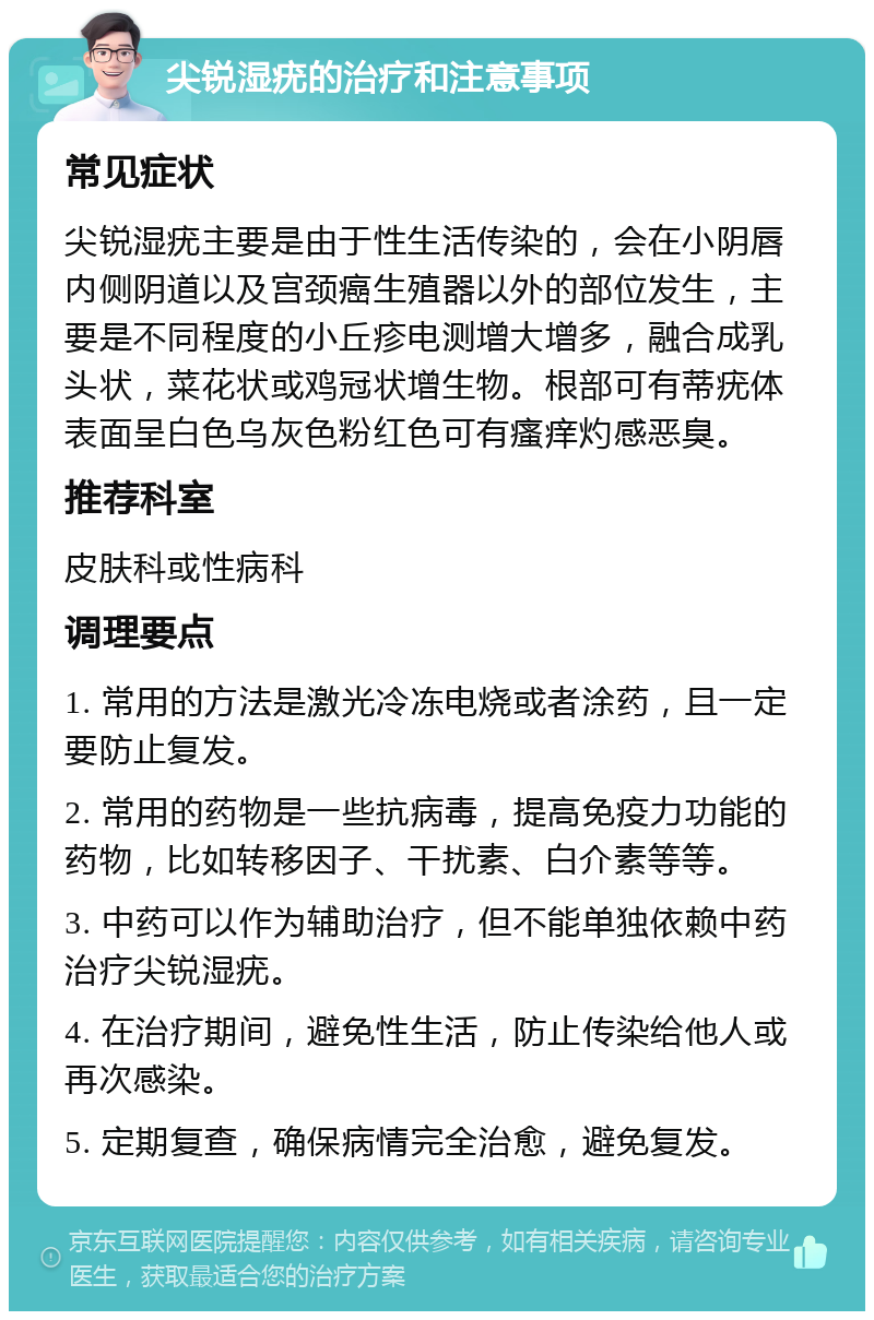 尖锐湿疣的治疗和注意事项 常见症状 尖锐湿疣主要是由于性生活传染的，会在小阴唇内侧阴道以及宫颈癌生殖器以外的部位发生，主要是不同程度的小丘疹电测增大增多，融合成乳头状，菜花状或鸡冠状增生物。根部可有蒂疣体表面呈白色乌灰色粉红色可有瘙痒灼感恶臭。 推荐科室 皮肤科或性病科 调理要点 1. 常用的方法是激光冷冻电烧或者涂药，且一定要防止复发。 2. 常用的药物是一些抗病毒，提高免疫力功能的药物，比如转移因子、干扰素、白介素等等。 3. 中药可以作为辅助治疗，但不能单独依赖中药治疗尖锐湿疣。 4. 在治疗期间，避免性生活，防止传染给他人或再次感染。 5. 定期复查，确保病情完全治愈，避免复发。