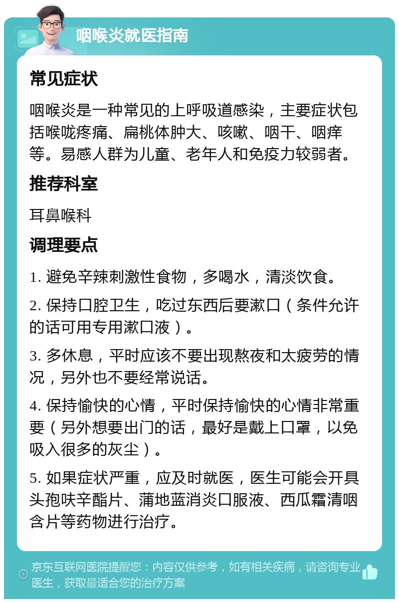 咽喉炎就医指南 常见症状 咽喉炎是一种常见的上呼吸道感染，主要症状包括喉咙疼痛、扁桃体肿大、咳嗽、咽干、咽痒等。易感人群为儿童、老年人和免疫力较弱者。 推荐科室 耳鼻喉科 调理要点 1. 避免辛辣刺激性食物，多喝水，清淡饮食。 2. 保持口腔卫生，吃过东西后要漱口（条件允许的话可用专用漱口液）。 3. 多休息，平时应该不要出现熬夜和太疲劳的情况，另外也不要经常说话。 4. 保持愉快的心情，平时保持愉快的心情非常重要（另外想要出门的话，最好是戴上口罩，以免吸入很多的灰尘）。 5. 如果症状严重，应及时就医，医生可能会开具头孢呋辛酯片、蒲地蓝消炎口服液、西瓜霜清咽含片等药物进行治疗。