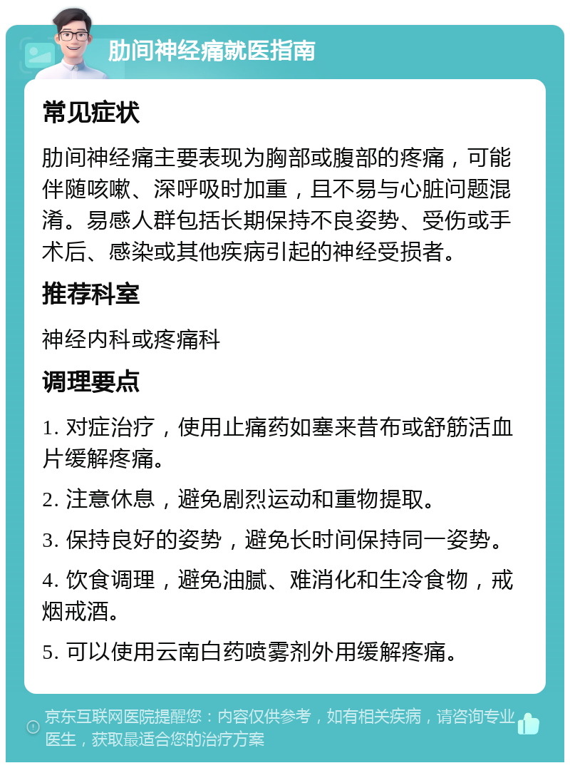 肋间神经痛就医指南 常见症状 肋间神经痛主要表现为胸部或腹部的疼痛，可能伴随咳嗽、深呼吸时加重，且不易与心脏问题混淆。易感人群包括长期保持不良姿势、受伤或手术后、感染或其他疾病引起的神经受损者。 推荐科室 神经内科或疼痛科 调理要点 1. 对症治疗，使用止痛药如塞来昔布或舒筋活血片缓解疼痛。 2. 注意休息，避免剧烈运动和重物提取。 3. 保持良好的姿势，避免长时间保持同一姿势。 4. 饮食调理，避免油腻、难消化和生冷食物，戒烟戒酒。 5. 可以使用云南白药喷雾剂外用缓解疼痛。