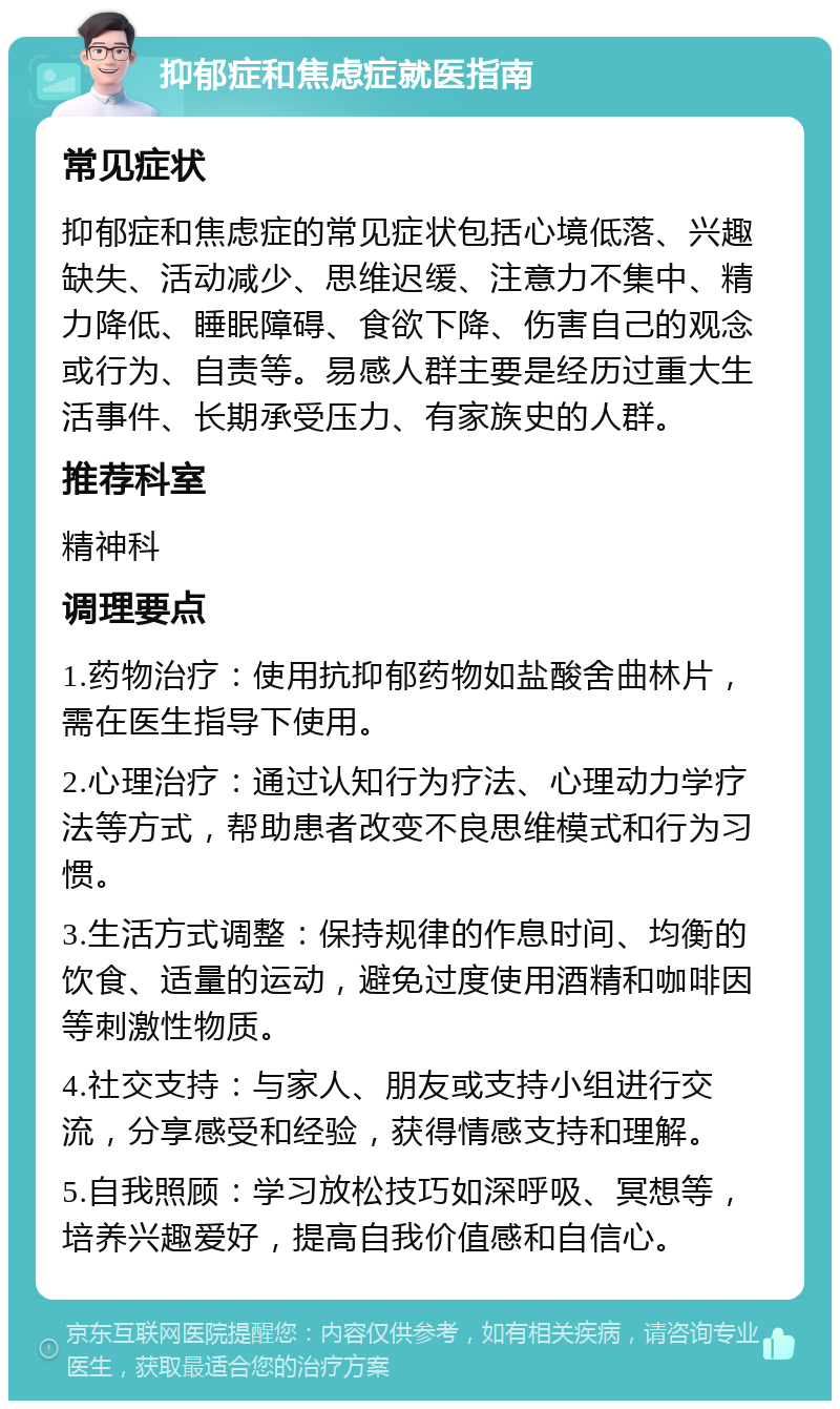 抑郁症和焦虑症就医指南 常见症状 抑郁症和焦虑症的常见症状包括心境低落、兴趣缺失、活动减少、思维迟缓、注意力不集中、精力降低、睡眠障碍、食欲下降、伤害自己的观念或行为、自责等。易感人群主要是经历过重大生活事件、长期承受压力、有家族史的人群。 推荐科室 精神科 调理要点 1.药物治疗：使用抗抑郁药物如盐酸舍曲林片，需在医生指导下使用。 2.心理治疗：通过认知行为疗法、心理动力学疗法等方式，帮助患者改变不良思维模式和行为习惯。 3.生活方式调整：保持规律的作息时间、均衡的饮食、适量的运动，避免过度使用酒精和咖啡因等刺激性物质。 4.社交支持：与家人、朋友或支持小组进行交流，分享感受和经验，获得情感支持和理解。 5.自我照顾：学习放松技巧如深呼吸、冥想等，培养兴趣爱好，提高自我价值感和自信心。