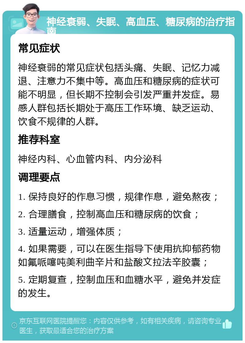 神经衰弱、失眠、高血压、糖尿病的治疗指南 常见症状 神经衰弱的常见症状包括头痛、失眠、记忆力减退、注意力不集中等。高血压和糖尿病的症状可能不明显，但长期不控制会引发严重并发症。易感人群包括长期处于高压工作环境、缺乏运动、饮食不规律的人群。 推荐科室 神经内科、心血管内科、内分泌科 调理要点 1. 保持良好的作息习惯，规律作息，避免熬夜； 2. 合理膳食，控制高血压和糖尿病的饮食； 3. 适量运动，增强体质； 4. 如果需要，可以在医生指导下使用抗抑郁药物如氟哌噻吨美利曲辛片和盐酸文拉法辛胶囊； 5. 定期复查，控制血压和血糖水平，避免并发症的发生。