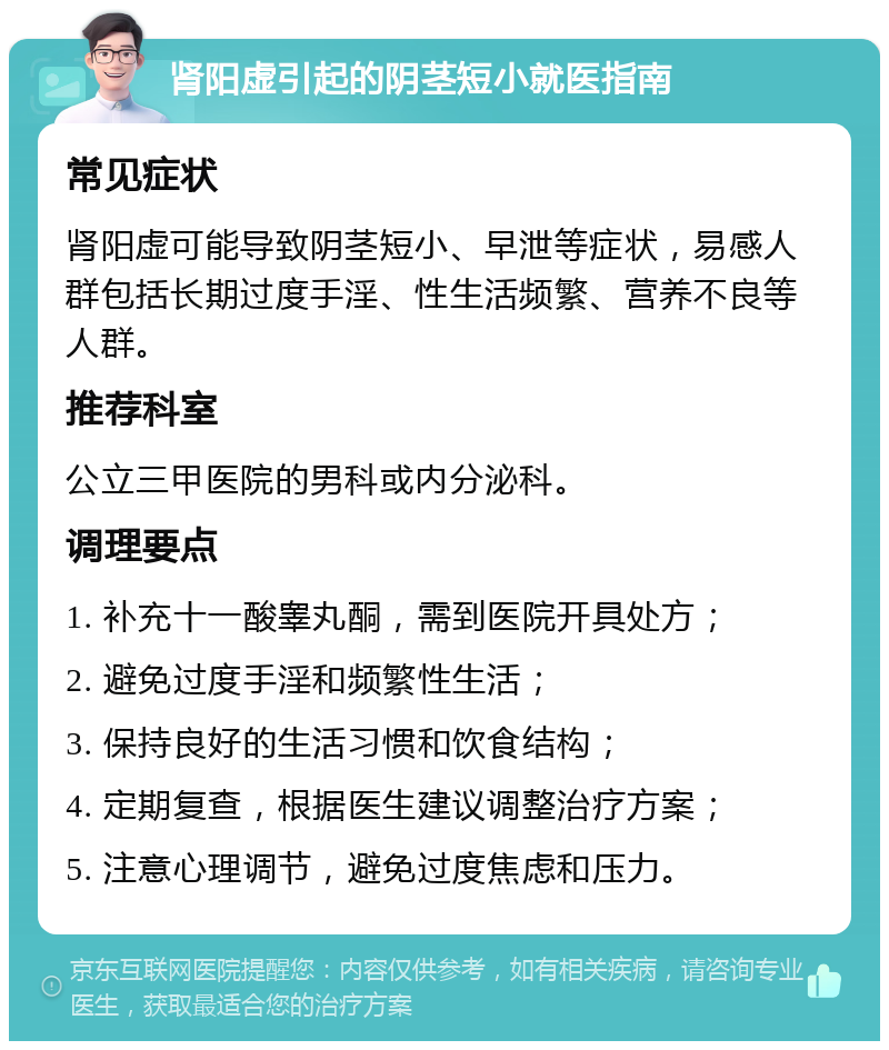 肾阳虚引起的阴茎短小就医指南 常见症状 肾阳虚可能导致阴茎短小、早泄等症状，易感人群包括长期过度手淫、性生活频繁、营养不良等人群。 推荐科室 公立三甲医院的男科或内分泌科。 调理要点 1. 补充十一酸睾丸酮，需到医院开具处方； 2. 避免过度手淫和频繁性生活； 3. 保持良好的生活习惯和饮食结构； 4. 定期复查，根据医生建议调整治疗方案； 5. 注意心理调节，避免过度焦虑和压力。