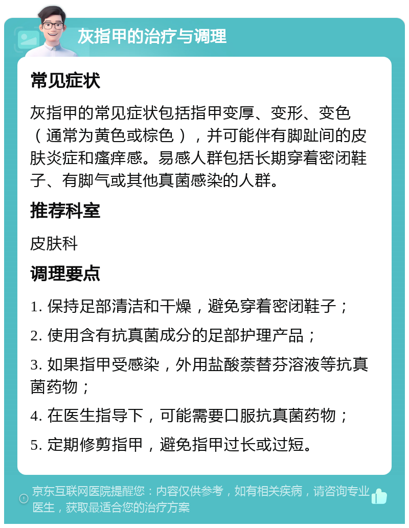 灰指甲的治疗与调理 常见症状 灰指甲的常见症状包括指甲变厚、变形、变色（通常为黄色或棕色），并可能伴有脚趾间的皮肤炎症和瘙痒感。易感人群包括长期穿着密闭鞋子、有脚气或其他真菌感染的人群。 推荐科室 皮肤科 调理要点 1. 保持足部清洁和干燥，避免穿着密闭鞋子； 2. 使用含有抗真菌成分的足部护理产品； 3. 如果指甲受感染，外用盐酸萘替芬溶液等抗真菌药物； 4. 在医生指导下，可能需要口服抗真菌药物； 5. 定期修剪指甲，避免指甲过长或过短。