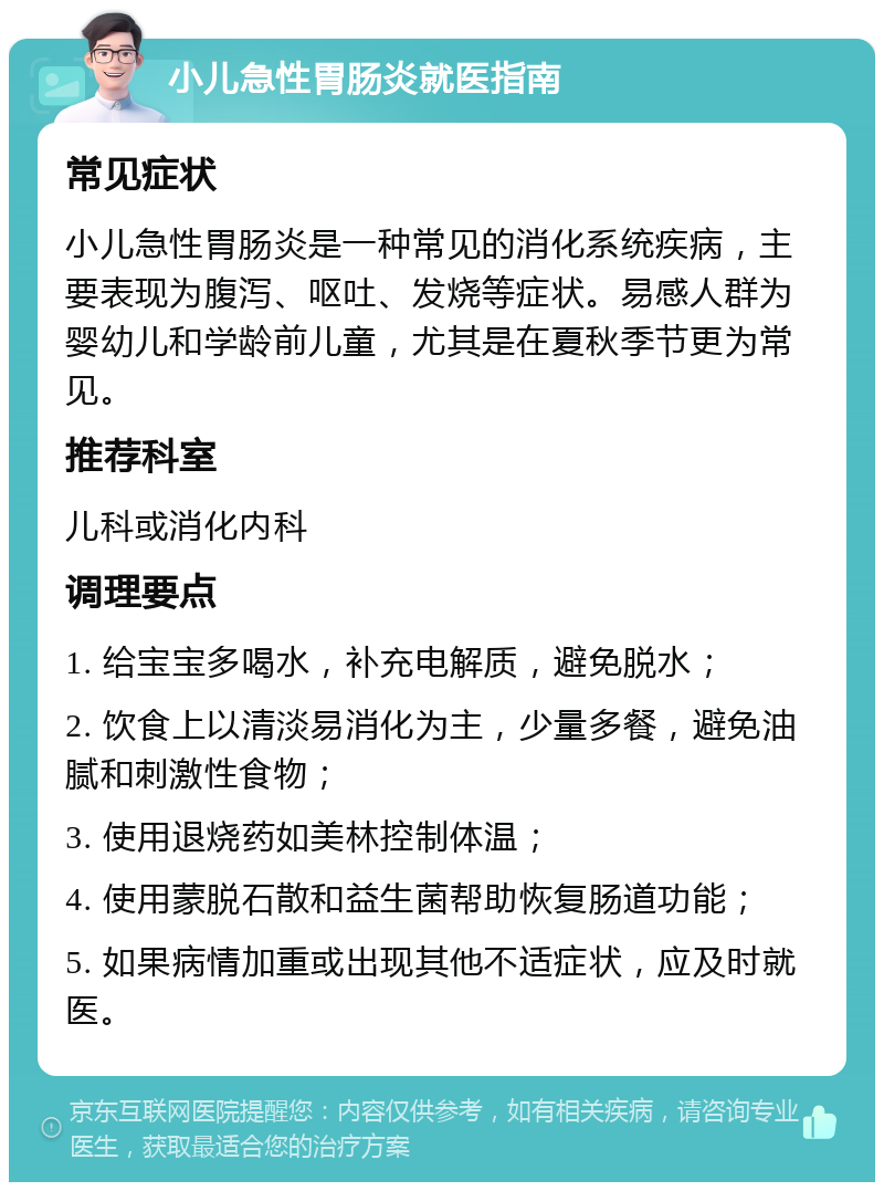 小儿急性胃肠炎就医指南 常见症状 小儿急性胃肠炎是一种常见的消化系统疾病，主要表现为腹泻、呕吐、发烧等症状。易感人群为婴幼儿和学龄前儿童，尤其是在夏秋季节更为常见。 推荐科室 儿科或消化内科 调理要点 1. 给宝宝多喝水，补充电解质，避免脱水； 2. 饮食上以清淡易消化为主，少量多餐，避免油腻和刺激性食物； 3. 使用退烧药如美林控制体温； 4. 使用蒙脱石散和益生菌帮助恢复肠道功能； 5. 如果病情加重或出现其他不适症状，应及时就医。