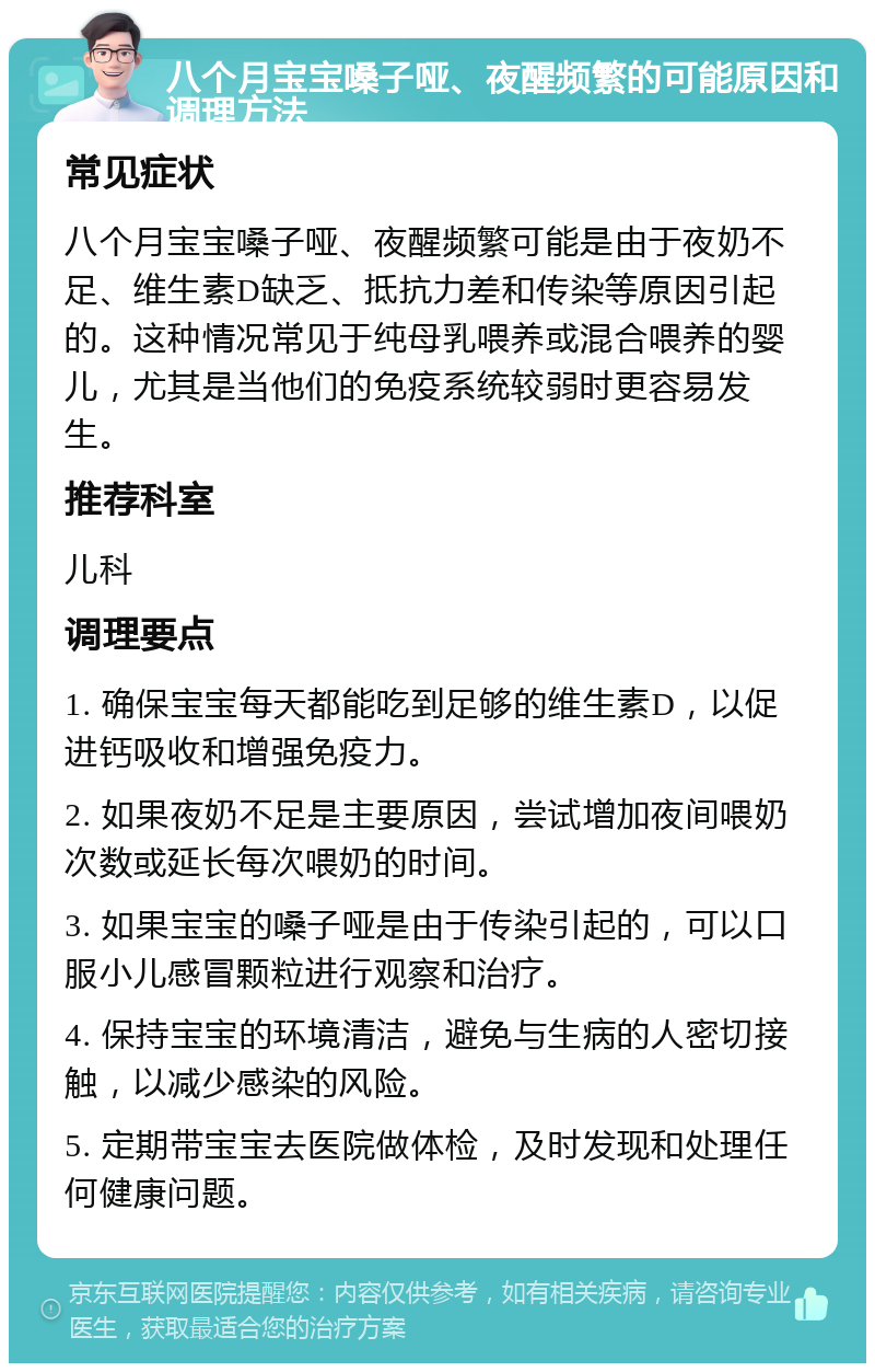 八个月宝宝嗓子哑、夜醒频繁的可能原因和调理方法 常见症状 八个月宝宝嗓子哑、夜醒频繁可能是由于夜奶不足、维生素D缺乏、抵抗力差和传染等原因引起的。这种情况常见于纯母乳喂养或混合喂养的婴儿，尤其是当他们的免疫系统较弱时更容易发生。 推荐科室 儿科 调理要点 1. 确保宝宝每天都能吃到足够的维生素D，以促进钙吸收和增强免疫力。 2. 如果夜奶不足是主要原因，尝试增加夜间喂奶次数或延长每次喂奶的时间。 3. 如果宝宝的嗓子哑是由于传染引起的，可以口服小儿感冒颗粒进行观察和治疗。 4. 保持宝宝的环境清洁，避免与生病的人密切接触，以减少感染的风险。 5. 定期带宝宝去医院做体检，及时发现和处理任何健康问题。