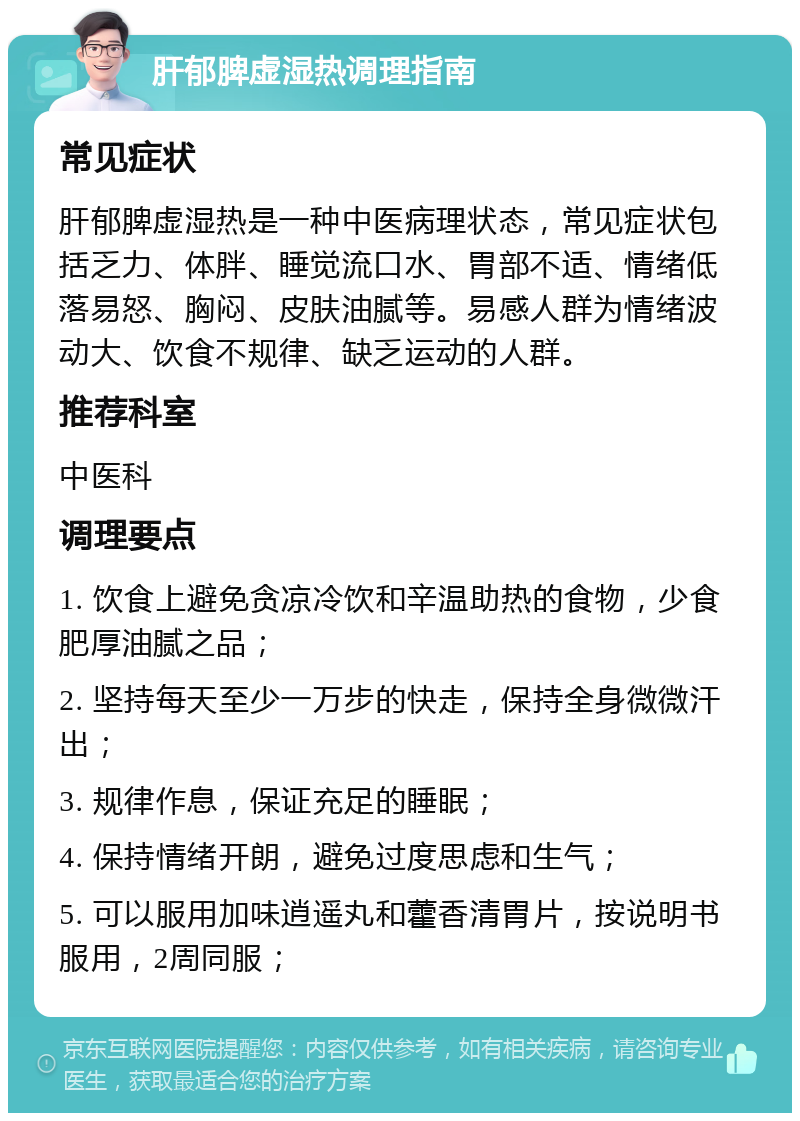 肝郁脾虚湿热调理指南 常见症状 肝郁脾虚湿热是一种中医病理状态，常见症状包括乏力、体胖、睡觉流口水、胃部不适、情绪低落易怒、胸闷、皮肤油腻等。易感人群为情绪波动大、饮食不规律、缺乏运动的人群。 推荐科室 中医科 调理要点 1. 饮食上避免贪凉冷饮和辛温助热的食物，少食肥厚油腻之品； 2. 坚持每天至少一万步的快走，保持全身微微汗出； 3. 规律作息，保证充足的睡眠； 4. 保持情绪开朗，避免过度思虑和生气； 5. 可以服用加味逍遥丸和藿香清胃片，按说明书服用，2周同服；