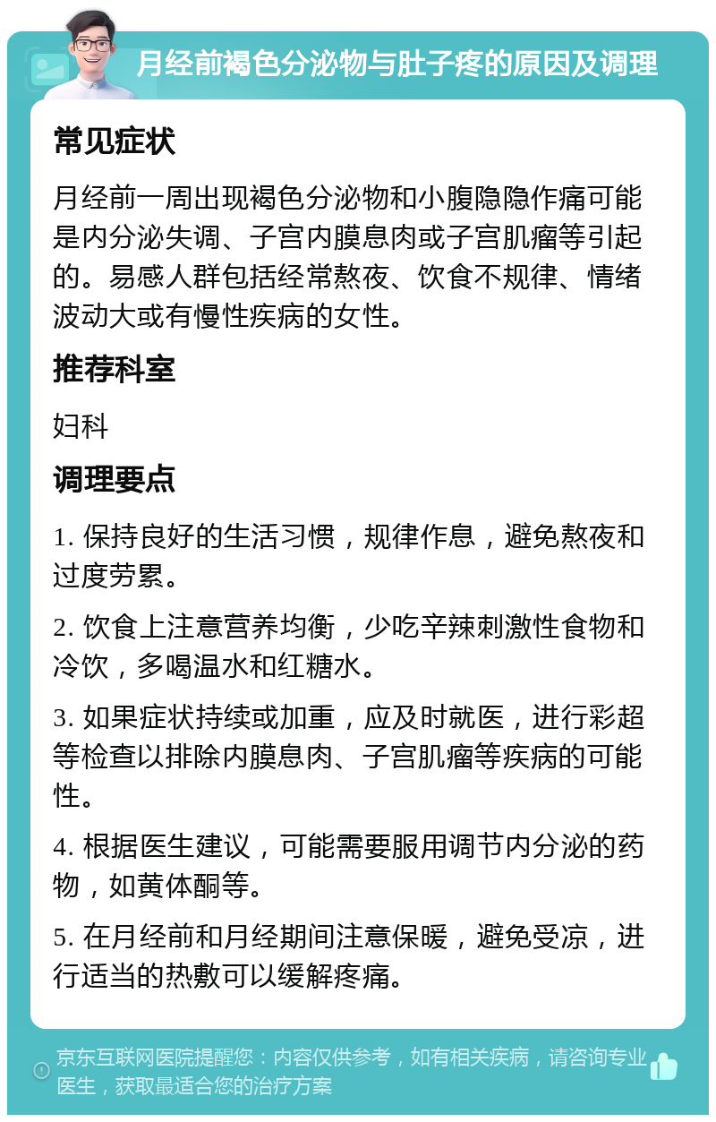 月经前褐色分泌物与肚子疼的原因及调理 常见症状 月经前一周出现褐色分泌物和小腹隐隐作痛可能是内分泌失调、子宫内膜息肉或子宫肌瘤等引起的。易感人群包括经常熬夜、饮食不规律、情绪波动大或有慢性疾病的女性。 推荐科室 妇科 调理要点 1. 保持良好的生活习惯，规律作息，避免熬夜和过度劳累。 2. 饮食上注意营养均衡，少吃辛辣刺激性食物和冷饮，多喝温水和红糖水。 3. 如果症状持续或加重，应及时就医，进行彩超等检查以排除内膜息肉、子宫肌瘤等疾病的可能性。 4. 根据医生建议，可能需要服用调节内分泌的药物，如黄体酮等。 5. 在月经前和月经期间注意保暖，避免受凉，进行适当的热敷可以缓解疼痛。