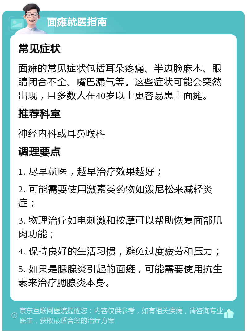 面瘫就医指南 常见症状 面瘫的常见症状包括耳朵疼痛、半边脸麻木、眼睛闭合不全、嘴巴漏气等。这些症状可能会突然出现，且多数人在40岁以上更容易患上面瘫。 推荐科室 神经内科或耳鼻喉科 调理要点 1. 尽早就医，越早治疗效果越好； 2. 可能需要使用激素类药物如泼尼松来减轻炎症； 3. 物理治疗如电刺激和按摩可以帮助恢复面部肌肉功能； 4. 保持良好的生活习惯，避免过度疲劳和压力； 5. 如果是腮腺炎引起的面瘫，可能需要使用抗生素来治疗腮腺炎本身。