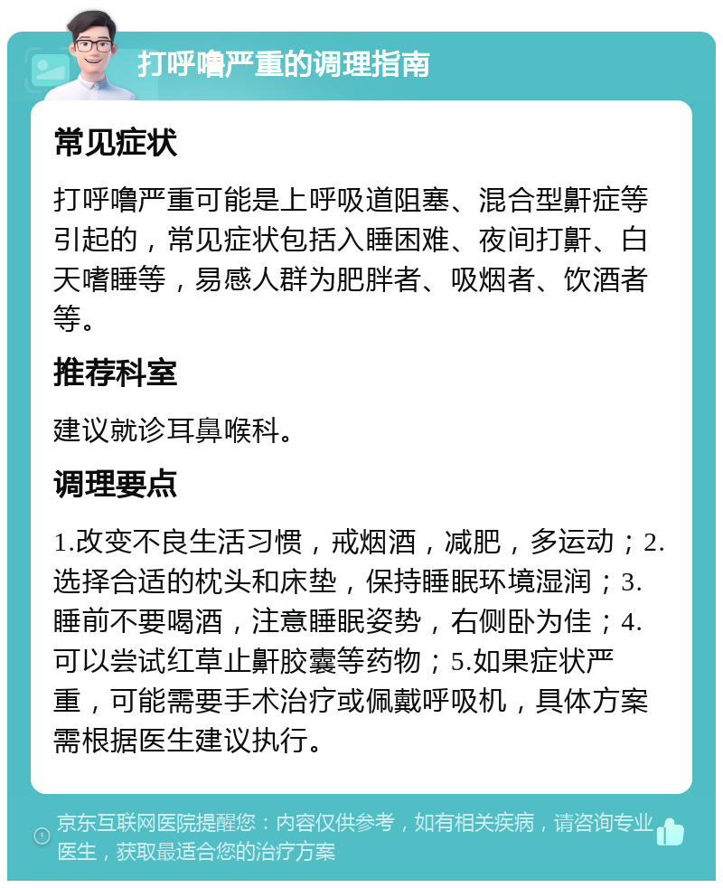 打呼噜严重的调理指南 常见症状 打呼噜严重可能是上呼吸道阻塞、混合型鼾症等引起的，常见症状包括入睡困难、夜间打鼾、白天嗜睡等，易感人群为肥胖者、吸烟者、饮酒者等。 推荐科室 建议就诊耳鼻喉科。 调理要点 1.改变不良生活习惯，戒烟酒，减肥，多运动；2.选择合适的枕头和床垫，保持睡眠环境湿润；3.睡前不要喝酒，注意睡眠姿势，右侧卧为佳；4.可以尝试红草止鼾胶囊等药物；5.如果症状严重，可能需要手术治疗或佩戴呼吸机，具体方案需根据医生建议执行。