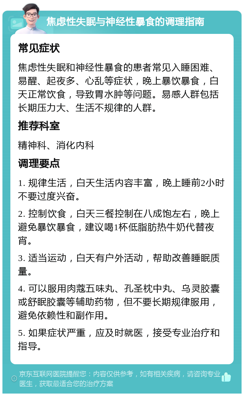 焦虑性失眠与神经性暴食的调理指南 常见症状 焦虑性失眠和神经性暴食的患者常见入睡困难、易醒、起夜多、心乱等症状，晚上暴饮暴食，白天正常饮食，导致胃水肿等问题。易感人群包括长期压力大、生活不规律的人群。 推荐科室 精神科、消化内科 调理要点 1. 规律生活，白天生活内容丰富，晚上睡前2小时不要过度兴奋。 2. 控制饮食，白天三餐控制在八成饱左右，晚上避免暴饮暴食，建议喝1杯低脂肪热牛奶代替夜宵。 3. 适当运动，白天有户外活动，帮助改善睡眠质量。 4. 可以服用肉蔻五味丸、孔圣枕中丸、乌灵胶囊或舒眠胶囊等辅助药物，但不要长期规律服用，避免依赖性和副作用。 5. 如果症状严重，应及时就医，接受专业治疗和指导。