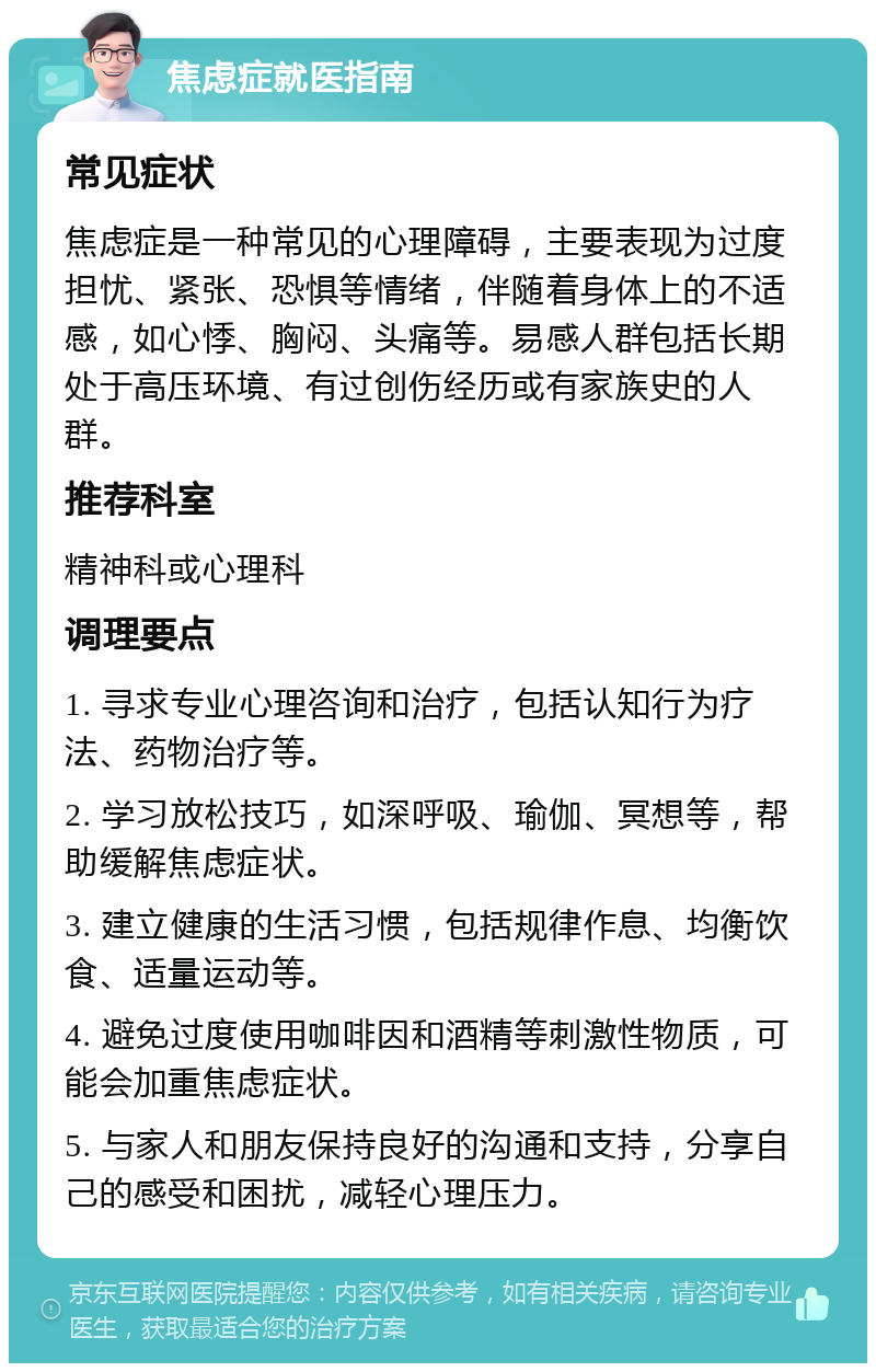 焦虑症就医指南 常见症状 焦虑症是一种常见的心理障碍，主要表现为过度担忧、紧张、恐惧等情绪，伴随着身体上的不适感，如心悸、胸闷、头痛等。易感人群包括长期处于高压环境、有过创伤经历或有家族史的人群。 推荐科室 精神科或心理科 调理要点 1. 寻求专业心理咨询和治疗，包括认知行为疗法、药物治疗等。 2. 学习放松技巧，如深呼吸、瑜伽、冥想等，帮助缓解焦虑症状。 3. 建立健康的生活习惯，包括规律作息、均衡饮食、适量运动等。 4. 避免过度使用咖啡因和酒精等刺激性物质，可能会加重焦虑症状。 5. 与家人和朋友保持良好的沟通和支持，分享自己的感受和困扰，减轻心理压力。