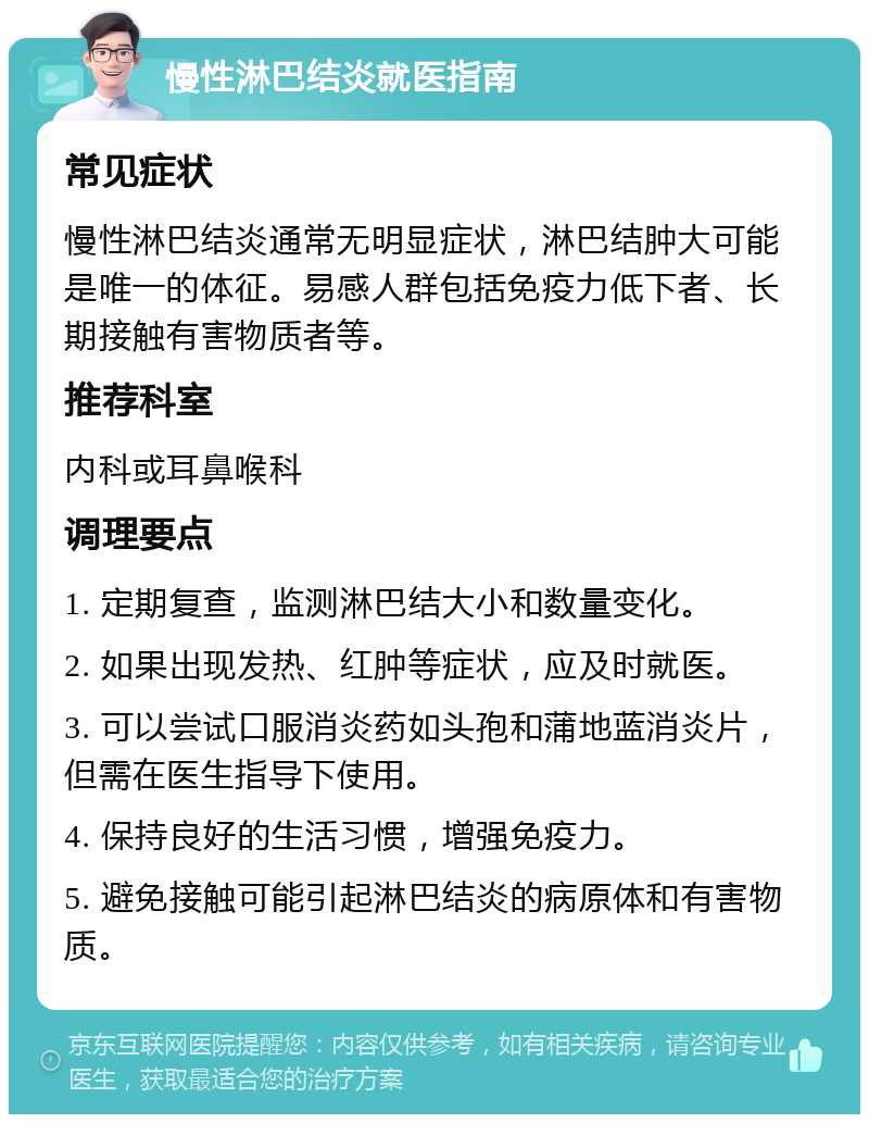 慢性淋巴结炎就医指南 常见症状 慢性淋巴结炎通常无明显症状，淋巴结肿大可能是唯一的体征。易感人群包括免疫力低下者、长期接触有害物质者等。 推荐科室 内科或耳鼻喉科 调理要点 1. 定期复查，监测淋巴结大小和数量变化。 2. 如果出现发热、红肿等症状，应及时就医。 3. 可以尝试口服消炎药如头孢和蒲地蓝消炎片，但需在医生指导下使用。 4. 保持良好的生活习惯，增强免疫力。 5. 避免接触可能引起淋巴结炎的病原体和有害物质。