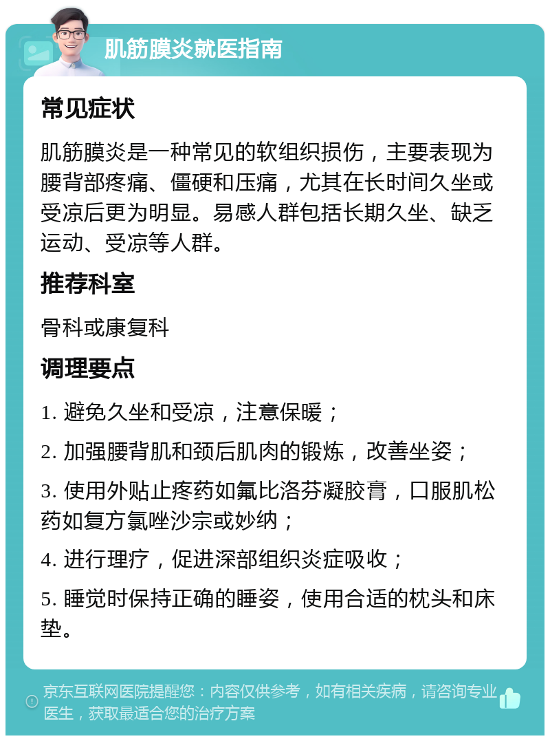 肌筋膜炎就医指南 常见症状 肌筋膜炎是一种常见的软组织损伤，主要表现为腰背部疼痛、僵硬和压痛，尤其在长时间久坐或受凉后更为明显。易感人群包括长期久坐、缺乏运动、受凉等人群。 推荐科室 骨科或康复科 调理要点 1. 避免久坐和受凉，注意保暖； 2. 加强腰背肌和颈后肌肉的锻炼，改善坐姿； 3. 使用外贴止疼药如氟比洛芬凝胶膏，口服肌松药如复方氯唑沙宗或妙纳； 4. 进行理疗，促进深部组织炎症吸收； 5. 睡觉时保持正确的睡姿，使用合适的枕头和床垫。