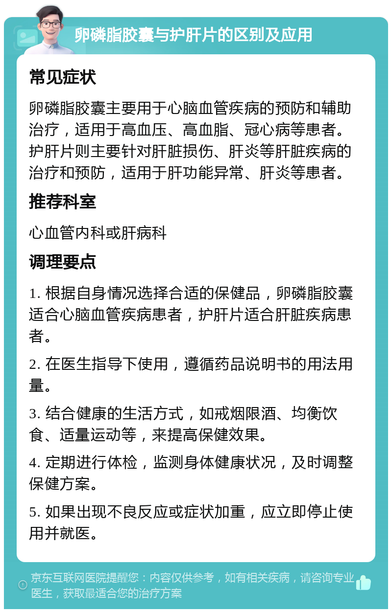 卵磷脂胶囊与护肝片的区别及应用 常见症状 卵磷脂胶囊主要用于心脑血管疾病的预防和辅助治疗，适用于高血压、高血脂、冠心病等患者。护肝片则主要针对肝脏损伤、肝炎等肝脏疾病的治疗和预防，适用于肝功能异常、肝炎等患者。 推荐科室 心血管内科或肝病科 调理要点 1. 根据自身情况选择合适的保健品，卵磷脂胶囊适合心脑血管疾病患者，护肝片适合肝脏疾病患者。 2. 在医生指导下使用，遵循药品说明书的用法用量。 3. 结合健康的生活方式，如戒烟限酒、均衡饮食、适量运动等，来提高保健效果。 4. 定期进行体检，监测身体健康状况，及时调整保健方案。 5. 如果出现不良反应或症状加重，应立即停止使用并就医。