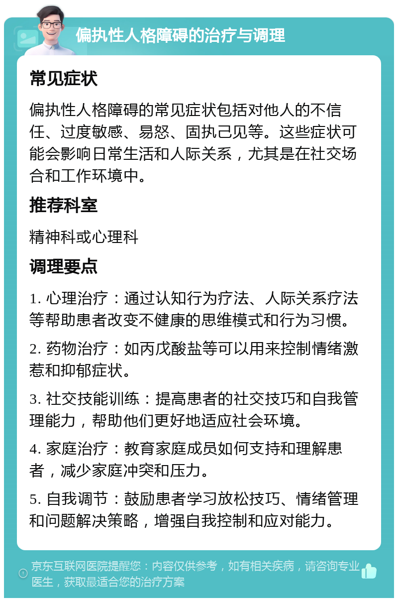 偏执性人格障碍的治疗与调理 常见症状 偏执性人格障碍的常见症状包括对他人的不信任、过度敏感、易怒、固执己见等。这些症状可能会影响日常生活和人际关系，尤其是在社交场合和工作环境中。 推荐科室 精神科或心理科 调理要点 1. 心理治疗：通过认知行为疗法、人际关系疗法等帮助患者改变不健康的思维模式和行为习惯。 2. 药物治疗：如丙戊酸盐等可以用来控制情绪激惹和抑郁症状。 3. 社交技能训练：提高患者的社交技巧和自我管理能力，帮助他们更好地适应社会环境。 4. 家庭治疗：教育家庭成员如何支持和理解患者，减少家庭冲突和压力。 5. 自我调节：鼓励患者学习放松技巧、情绪管理和问题解决策略，增强自我控制和应对能力。