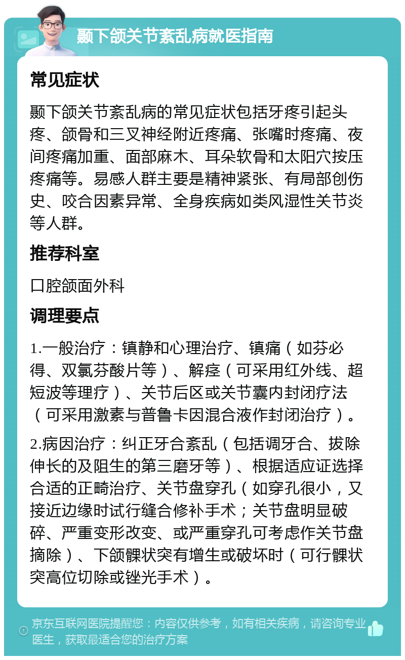 颞下颌关节紊乱病就医指南 常见症状 颞下颌关节紊乱病的常见症状包括牙疼引起头疼、颌骨和三叉神经附近疼痛、张嘴时疼痛、夜间疼痛加重、面部麻木、耳朵软骨和太阳穴按压疼痛等。易感人群主要是精神紧张、有局部创伤史、咬合因素异常、全身疾病如类风湿性关节炎等人群。 推荐科室 口腔颌面外科 调理要点 1.一般治疗：镇静和心理治疗、镇痛（如芬必得、双氯芬酸片等）、解痉（可采用红外线、超短波等理疗）、关节后区或关节囊内封闭疗法（可采用激素与普鲁卡因混合液作封闭治疗）。 2.病因治疗：纠正牙合紊乱（包括调牙合、拔除伸长的及阻生的第三磨牙等）、根据适应证选择合适的正畸治疗、关节盘穿孔（如穿孔很小，又接近边缘时试行缝合修补手术；关节盘明显破碎、严重变形改变、或严重穿孔可考虑作关节盘摘除）、下颌髁状突有增生或破坏时（可行髁状突高位切除或锉光手术）。