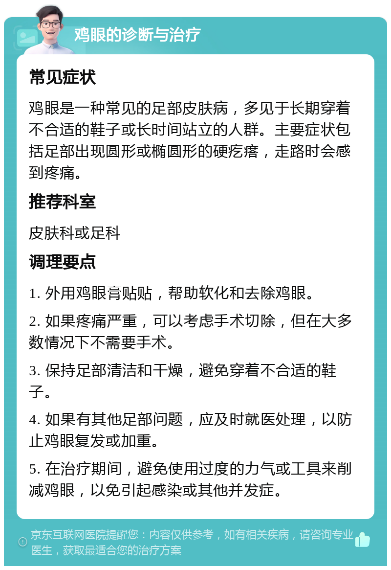 鸡眼的诊断与治疗 常见症状 鸡眼是一种常见的足部皮肤病，多见于长期穿着不合适的鞋子或长时间站立的人群。主要症状包括足部出现圆形或椭圆形的硬疙瘩，走路时会感到疼痛。 推荐科室 皮肤科或足科 调理要点 1. 外用鸡眼膏贴贴，帮助软化和去除鸡眼。 2. 如果疼痛严重，可以考虑手术切除，但在大多数情况下不需要手术。 3. 保持足部清洁和干燥，避免穿着不合适的鞋子。 4. 如果有其他足部问题，应及时就医处理，以防止鸡眼复发或加重。 5. 在治疗期间，避免使用过度的力气或工具来削减鸡眼，以免引起感染或其他并发症。