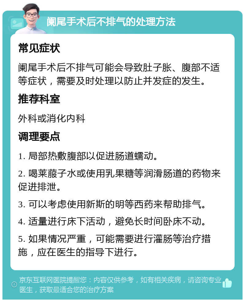 阑尾手术后不排气的处理方法 常见症状 阑尾手术后不排气可能会导致肚子胀、腹部不适等症状，需要及时处理以防止并发症的发生。 推荐科室 外科或消化内科 调理要点 1. 局部热敷腹部以促进肠道蠕动。 2. 喝莱菔子水或使用乳果糖等润滑肠道的药物来促进排泄。 3. 可以考虑使用新斯的明等西药来帮助排气。 4. 适量进行床下活动，避免长时间卧床不动。 5. 如果情况严重，可能需要进行灌肠等治疗措施，应在医生的指导下进行。