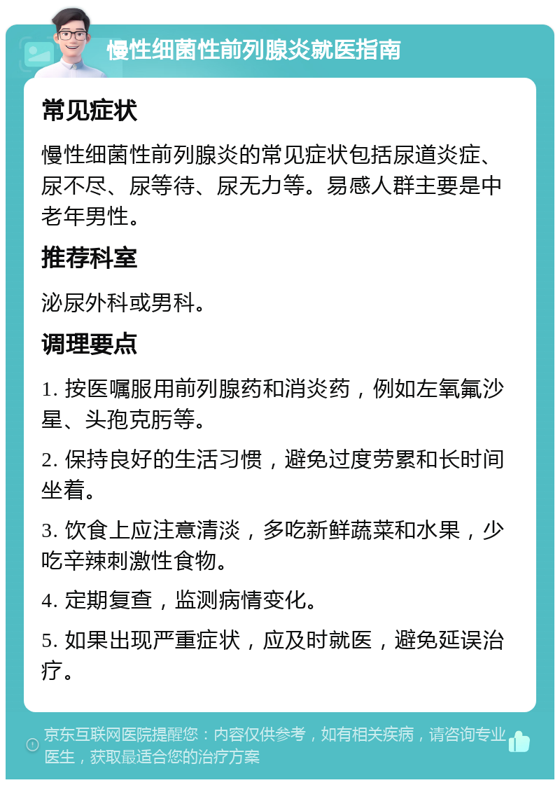 慢性细菌性前列腺炎就医指南 常见症状 慢性细菌性前列腺炎的常见症状包括尿道炎症、尿不尽、尿等待、尿无力等。易感人群主要是中老年男性。 推荐科室 泌尿外科或男科。 调理要点 1. 按医嘱服用前列腺药和消炎药，例如左氧氟沙星、头孢克肟等。 2. 保持良好的生活习惯，避免过度劳累和长时间坐着。 3. 饮食上应注意清淡，多吃新鲜蔬菜和水果，少吃辛辣刺激性食物。 4. 定期复查，监测病情变化。 5. 如果出现严重症状，应及时就医，避免延误治疗。