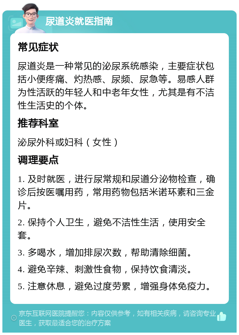 尿道炎就医指南 常见症状 尿道炎是一种常见的泌尿系统感染，主要症状包括小便疼痛、灼热感、尿频、尿急等。易感人群为性活跃的年轻人和中老年女性，尤其是有不洁性生活史的个体。 推荐科室 泌尿外科或妇科（女性） 调理要点 1. 及时就医，进行尿常规和尿道分泌物检查，确诊后按医嘱用药，常用药物包括米诺环素和三金片。 2. 保持个人卫生，避免不洁性生活，使用安全套。 3. 多喝水，增加排尿次数，帮助清除细菌。 4. 避免辛辣、刺激性食物，保持饮食清淡。 5. 注意休息，避免过度劳累，增强身体免疫力。