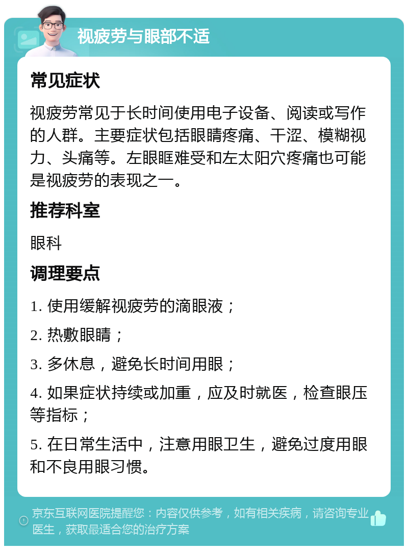 视疲劳与眼部不适 常见症状 视疲劳常见于长时间使用电子设备、阅读或写作的人群。主要症状包括眼睛疼痛、干涩、模糊视力、头痛等。左眼眶难受和左太阳穴疼痛也可能是视疲劳的表现之一。 推荐科室 眼科 调理要点 1. 使用缓解视疲劳的滴眼液； 2. 热敷眼睛； 3. 多休息，避免长时间用眼； 4. 如果症状持续或加重，应及时就医，检查眼压等指标； 5. 在日常生活中，注意用眼卫生，避免过度用眼和不良用眼习惯。