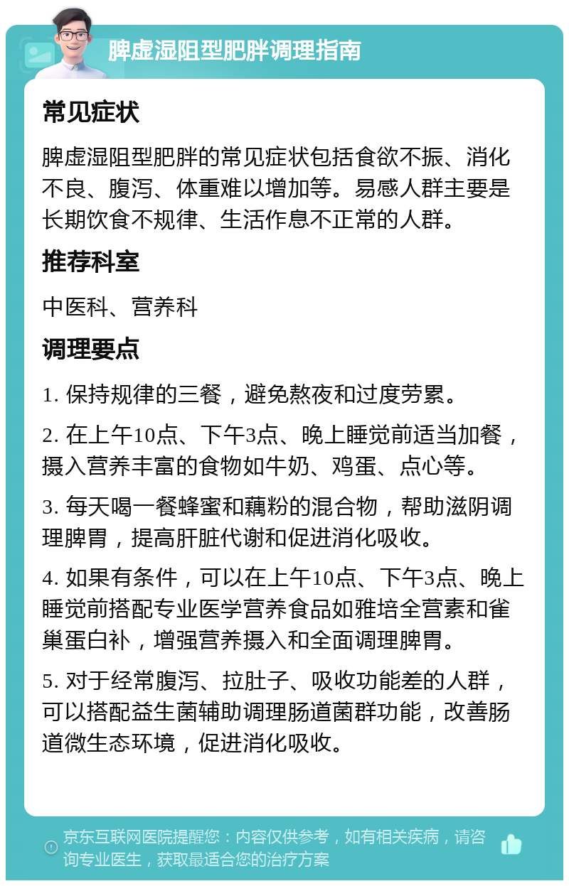 脾虚湿阻型肥胖调理指南 常见症状 脾虚湿阻型肥胖的常见症状包括食欲不振、消化不良、腹泻、体重难以增加等。易感人群主要是长期饮食不规律、生活作息不正常的人群。 推荐科室 中医科、营养科 调理要点 1. 保持规律的三餐，避免熬夜和过度劳累。 2. 在上午10点、下午3点、晚上睡觉前适当加餐，摄入营养丰富的食物如牛奶、鸡蛋、点心等。 3. 每天喝一餐蜂蜜和藕粉的混合物，帮助滋阴调理脾胃，提高肝脏代谢和促进消化吸收。 4. 如果有条件，可以在上午10点、下午3点、晚上睡觉前搭配专业医学营养食品如雅培全营素和雀巢蛋白补，增强营养摄入和全面调理脾胃。 5. 对于经常腹泻、拉肚子、吸收功能差的人群，可以搭配益生菌辅助调理肠道菌群功能，改善肠道微生态环境，促进消化吸收。