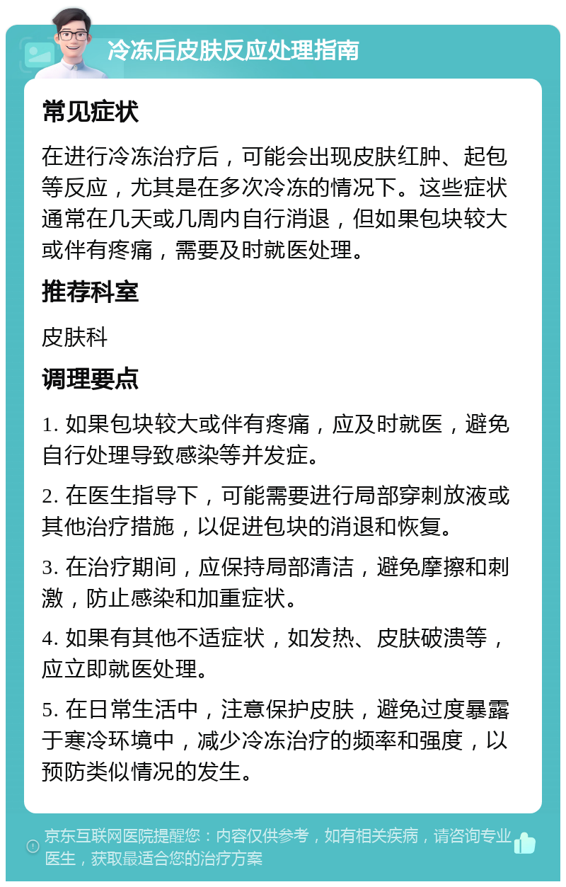 冷冻后皮肤反应处理指南 常见症状 在进行冷冻治疗后，可能会出现皮肤红肿、起包等反应，尤其是在多次冷冻的情况下。这些症状通常在几天或几周内自行消退，但如果包块较大或伴有疼痛，需要及时就医处理。 推荐科室 皮肤科 调理要点 1. 如果包块较大或伴有疼痛，应及时就医，避免自行处理导致感染等并发症。 2. 在医生指导下，可能需要进行局部穿刺放液或其他治疗措施，以促进包块的消退和恢复。 3. 在治疗期间，应保持局部清洁，避免摩擦和刺激，防止感染和加重症状。 4. 如果有其他不适症状，如发热、皮肤破溃等，应立即就医处理。 5. 在日常生活中，注意保护皮肤，避免过度暴露于寒冷环境中，减少冷冻治疗的频率和强度，以预防类似情况的发生。