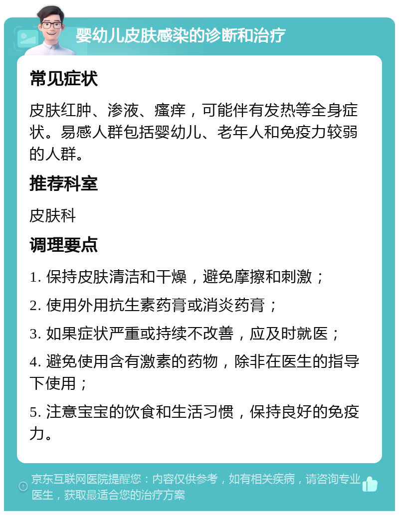 婴幼儿皮肤感染的诊断和治疗 常见症状 皮肤红肿、渗液、瘙痒，可能伴有发热等全身症状。易感人群包括婴幼儿、老年人和免疫力较弱的人群。 推荐科室 皮肤科 调理要点 1. 保持皮肤清洁和干燥，避免摩擦和刺激； 2. 使用外用抗生素药膏或消炎药膏； 3. 如果症状严重或持续不改善，应及时就医； 4. 避免使用含有激素的药物，除非在医生的指导下使用； 5. 注意宝宝的饮食和生活习惯，保持良好的免疫力。