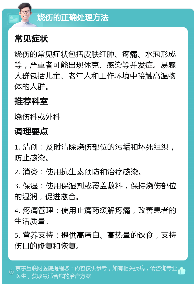 烧伤的正确处理方法 常见症状 烧伤的常见症状包括皮肤红肿、疼痛、水泡形成等，严重者可能出现休克、感染等并发症。易感人群包括儿童、老年人和工作环境中接触高温物体的人群。 推荐科室 烧伤科或外科 调理要点 1. 清创：及时清除烧伤部位的污垢和坏死组织，防止感染。 2. 消炎：使用抗生素预防和治疗感染。 3. 保湿：使用保湿剂或覆盖敷料，保持烧伤部位的湿润，促进愈合。 4. 疼痛管理：使用止痛药缓解疼痛，改善患者的生活质量。 5. 营养支持：提供高蛋白、高热量的饮食，支持伤口的修复和恢复。