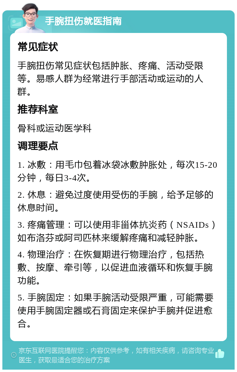 手腕扭伤就医指南 常见症状 手腕扭伤常见症状包括肿胀、疼痛、活动受限等。易感人群为经常进行手部活动或运动的人群。 推荐科室 骨科或运动医学科 调理要点 1. 冰敷：用毛巾包着冰袋冰敷肿胀处，每次15-20分钟，每日3-4次。 2. 休息：避免过度使用受伤的手腕，给予足够的休息时间。 3. 疼痛管理：可以使用非甾体抗炎药（NSAIDs）如布洛芬或阿司匹林来缓解疼痛和减轻肿胀。 4. 物理治疗：在恢复期进行物理治疗，包括热敷、按摩、牵引等，以促进血液循环和恢复手腕功能。 5. 手腕固定：如果手腕活动受限严重，可能需要使用手腕固定器或石膏固定来保护手腕并促进愈合。