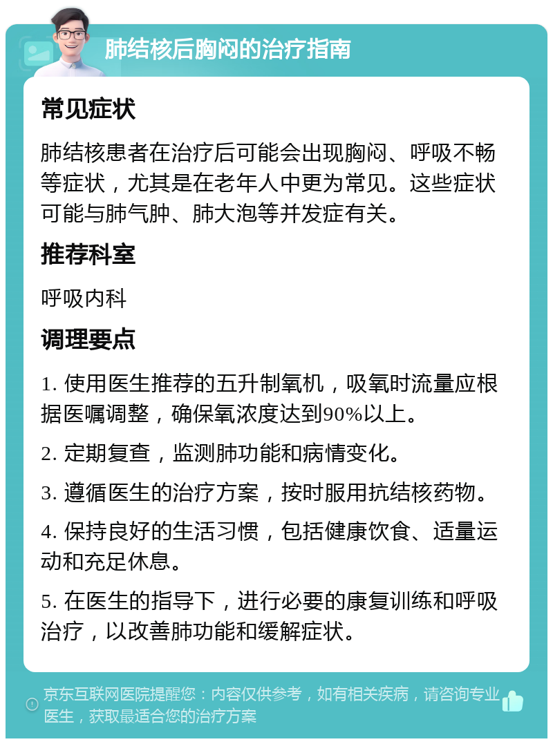 肺结核后胸闷的治疗指南 常见症状 肺结核患者在治疗后可能会出现胸闷、呼吸不畅等症状，尤其是在老年人中更为常见。这些症状可能与肺气肿、肺大泡等并发症有关。 推荐科室 呼吸内科 调理要点 1. 使用医生推荐的五升制氧机，吸氧时流量应根据医嘱调整，确保氧浓度达到90%以上。 2. 定期复查，监测肺功能和病情变化。 3. 遵循医生的治疗方案，按时服用抗结核药物。 4. 保持良好的生活习惯，包括健康饮食、适量运动和充足休息。 5. 在医生的指导下，进行必要的康复训练和呼吸治疗，以改善肺功能和缓解症状。