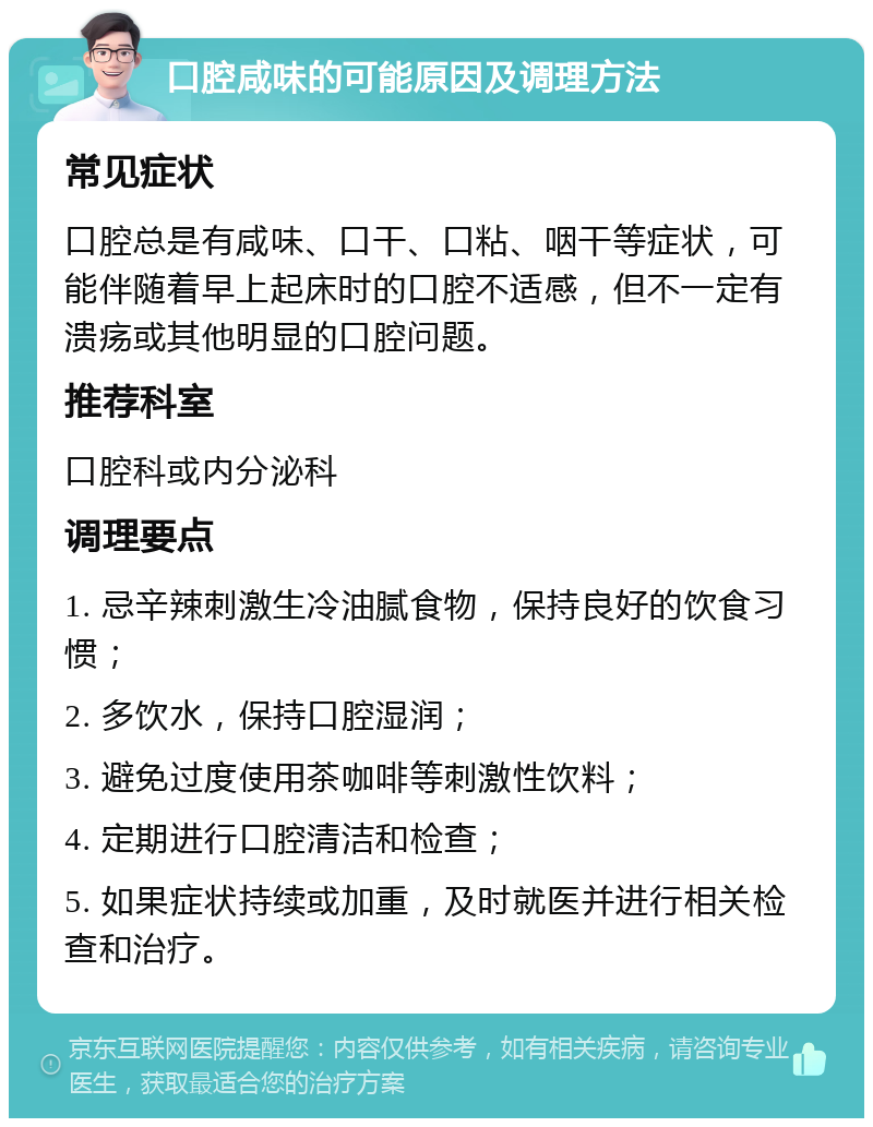 口腔咸味的可能原因及调理方法 常见症状 口腔总是有咸味、口干、口粘、咽干等症状，可能伴随着早上起床时的口腔不适感，但不一定有溃疡或其他明显的口腔问题。 推荐科室 口腔科或内分泌科 调理要点 1. 忌辛辣刺激生冷油腻食物，保持良好的饮食习惯； 2. 多饮水，保持口腔湿润； 3. 避免过度使用茶咖啡等刺激性饮料； 4. 定期进行口腔清洁和检查； 5. 如果症状持续或加重，及时就医并进行相关检查和治疗。