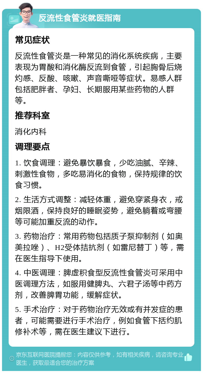 反流性食管炎就医指南 常见症状 反流性食管炎是一种常见的消化系统疾病，主要表现为胃酸和消化酶反流到食管，引起胸骨后烧灼感、反酸、咳嗽、声音嘶哑等症状。易感人群包括肥胖者、孕妇、长期服用某些药物的人群等。 推荐科室 消化内科 调理要点 1. 饮食调理：避免暴饮暴食，少吃油腻、辛辣、刺激性食物，多吃易消化的食物，保持规律的饮食习惯。 2. 生活方式调整：减轻体重，避免穿紧身衣，戒烟限酒，保持良好的睡眠姿势，避免躺着或弯腰等可能加重反流的动作。 3. 药物治疗：常用药物包括质子泵抑制剂（如奥美拉唑）、H2受体拮抗剂（如雷尼替丁）等，需在医生指导下使用。 4. 中医调理：脾虚积食型反流性食管炎可采用中医调理方法，如服用健脾丸、六君子汤等中药方剂，改善脾胃功能，缓解症状。 5. 手术治疗：对于药物治疗无效或有并发症的患者，可能需要进行手术治疗，例如食管下括约肌修补术等，需在医生建议下进行。