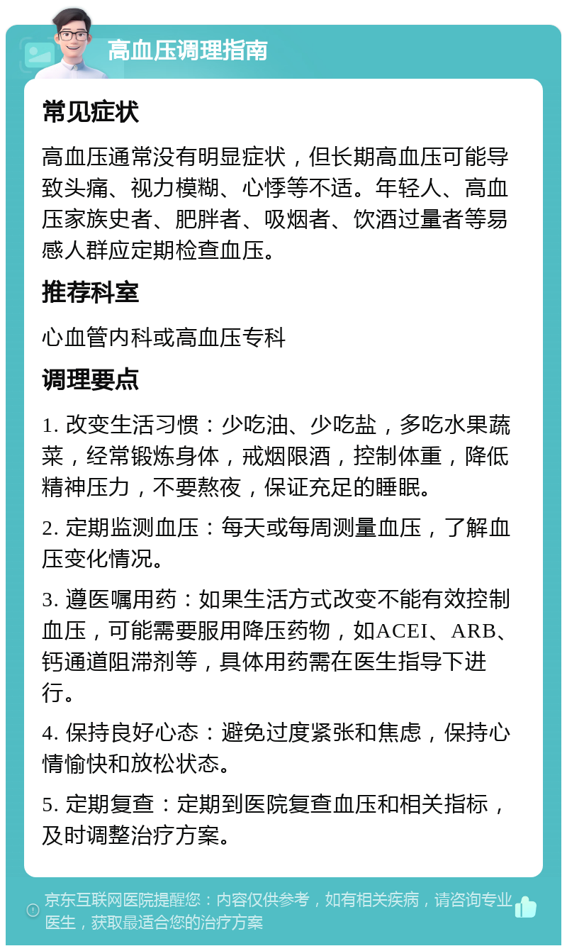 高血压调理指南 常见症状 高血压通常没有明显症状，但长期高血压可能导致头痛、视力模糊、心悸等不适。年轻人、高血压家族史者、肥胖者、吸烟者、饮酒过量者等易感人群应定期检查血压。 推荐科室 心血管内科或高血压专科 调理要点 1. 改变生活习惯：少吃油、少吃盐，多吃水果蔬菜，经常锻炼身体，戒烟限酒，控制体重，降低精神压力，不要熬夜，保证充足的睡眠。 2. 定期监测血压：每天或每周测量血压，了解血压变化情况。 3. 遵医嘱用药：如果生活方式改变不能有效控制血压，可能需要服用降压药物，如ACEI、ARB、钙通道阻滞剂等，具体用药需在医生指导下进行。 4. 保持良好心态：避免过度紧张和焦虑，保持心情愉快和放松状态。 5. 定期复查：定期到医院复查血压和相关指标，及时调整治疗方案。