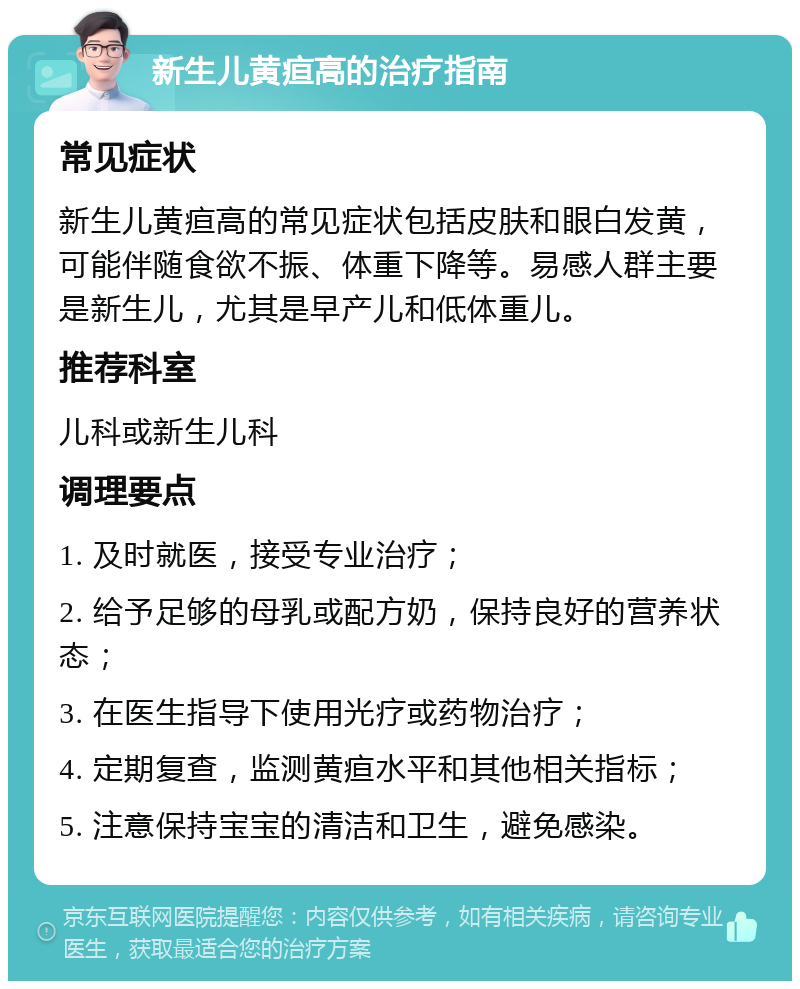 新生儿黄疸高的治疗指南 常见症状 新生儿黄疸高的常见症状包括皮肤和眼白发黄，可能伴随食欲不振、体重下降等。易感人群主要是新生儿，尤其是早产儿和低体重儿。 推荐科室 儿科或新生儿科 调理要点 1. 及时就医，接受专业治疗； 2. 给予足够的母乳或配方奶，保持良好的营养状态； 3. 在医生指导下使用光疗或药物治疗； 4. 定期复查，监测黄疸水平和其他相关指标； 5. 注意保持宝宝的清洁和卫生，避免感染。