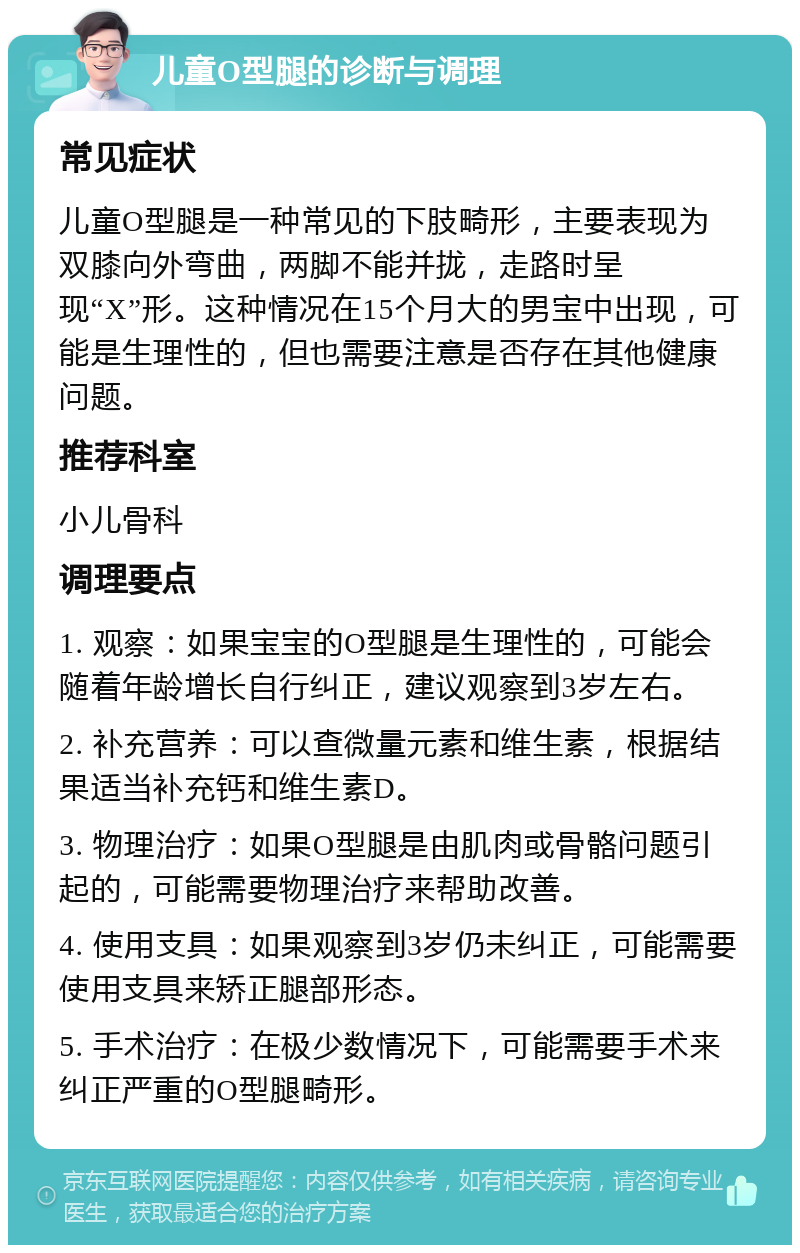 儿童O型腿的诊断与调理 常见症状 儿童O型腿是一种常见的下肢畸形，主要表现为双膝向外弯曲，两脚不能并拢，走路时呈现“X”形。这种情况在15个月大的男宝中出现，可能是生理性的，但也需要注意是否存在其他健康问题。 推荐科室 小儿骨科 调理要点 1. 观察：如果宝宝的O型腿是生理性的，可能会随着年龄增长自行纠正，建议观察到3岁左右。 2. 补充营养：可以查微量元素和维生素，根据结果适当补充钙和维生素D。 3. 物理治疗：如果O型腿是由肌肉或骨骼问题引起的，可能需要物理治疗来帮助改善。 4. 使用支具：如果观察到3岁仍未纠正，可能需要使用支具来矫正腿部形态。 5. 手术治疗：在极少数情况下，可能需要手术来纠正严重的O型腿畸形。