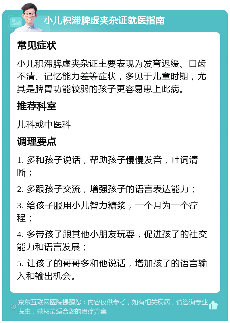 小儿积滞脾虚夹杂证就医指南 常见症状 小儿积滞脾虚夹杂证主要表现为发育迟缓、口齿不清、记忆能力差等症状，多见于儿童时期，尤其是脾胃功能较弱的孩子更容易患上此病。 推荐科室 儿科或中医科 调理要点 1. 多和孩子说话，帮助孩子慢慢发音，吐词清晰； 2. 多跟孩子交流，增强孩子的语言表达能力； 3. 给孩子服用小儿智力糖浆，一个月为一个疗程； 4. 多带孩子跟其他小朋友玩耍，促进孩子的社交能力和语言发展； 5. 让孩子的哥哥多和他说话，增加孩子的语言输入和输出机会。