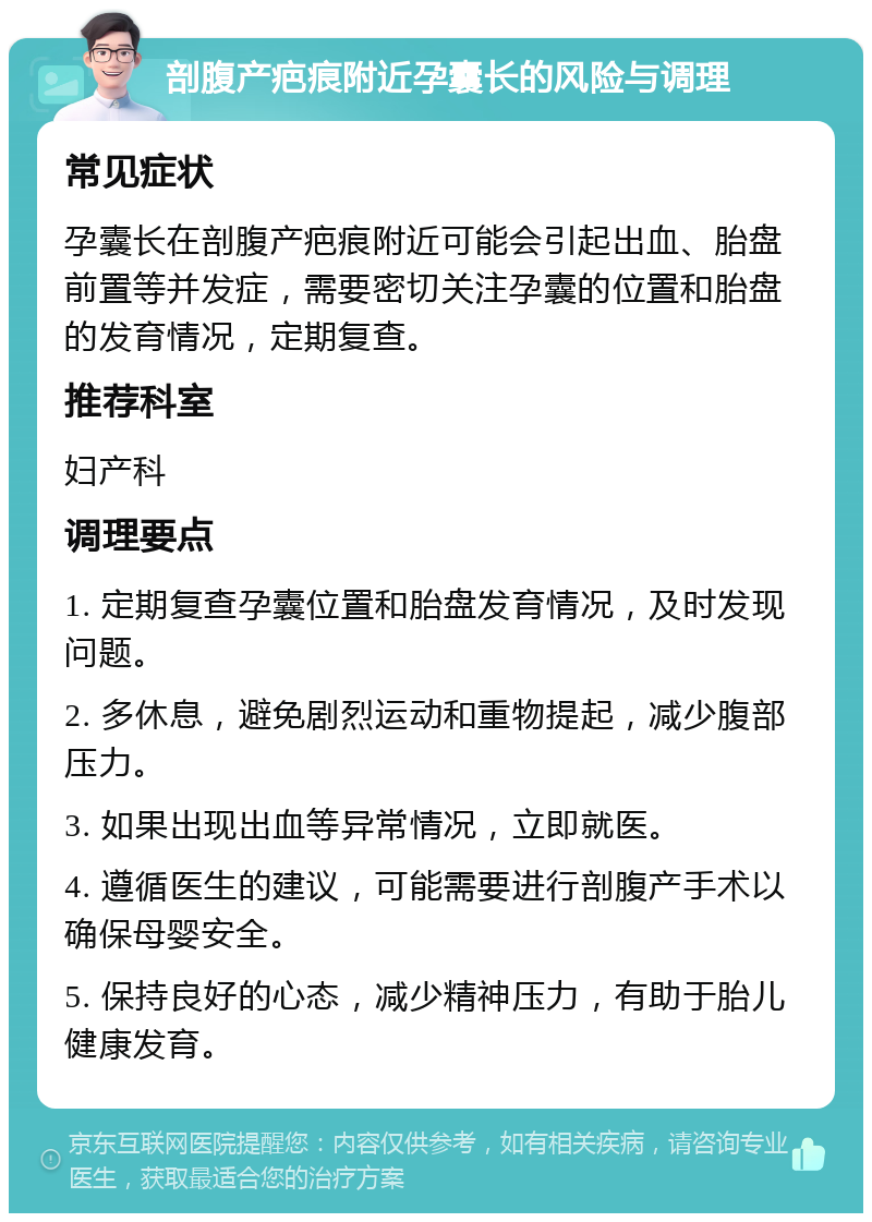 剖腹产疤痕附近孕囊长的风险与调理 常见症状 孕囊长在剖腹产疤痕附近可能会引起出血、胎盘前置等并发症，需要密切关注孕囊的位置和胎盘的发育情况，定期复查。 推荐科室 妇产科 调理要点 1. 定期复查孕囊位置和胎盘发育情况，及时发现问题。 2. 多休息，避免剧烈运动和重物提起，减少腹部压力。 3. 如果出现出血等异常情况，立即就医。 4. 遵循医生的建议，可能需要进行剖腹产手术以确保母婴安全。 5. 保持良好的心态，减少精神压力，有助于胎儿健康发育。