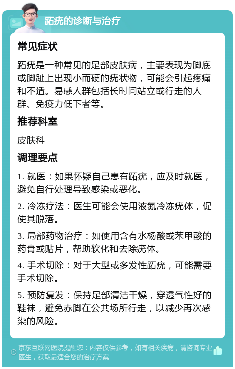 跖疣的诊断与治疗 常见症状 跖疣是一种常见的足部皮肤病，主要表现为脚底或脚趾上出现小而硬的疣状物，可能会引起疼痛和不适。易感人群包括长时间站立或行走的人群、免疫力低下者等。 推荐科室 皮肤科 调理要点 1. 就医：如果怀疑自己患有跖疣，应及时就医，避免自行处理导致感染或恶化。 2. 冷冻疗法：医生可能会使用液氮冷冻疣体，促使其脱落。 3. 局部药物治疗：如使用含有水杨酸或苯甲酸的药膏或贴片，帮助软化和去除疣体。 4. 手术切除：对于大型或多发性跖疣，可能需要手术切除。 5. 预防复发：保持足部清洁干燥，穿透气性好的鞋袜，避免赤脚在公共场所行走，以减少再次感染的风险。