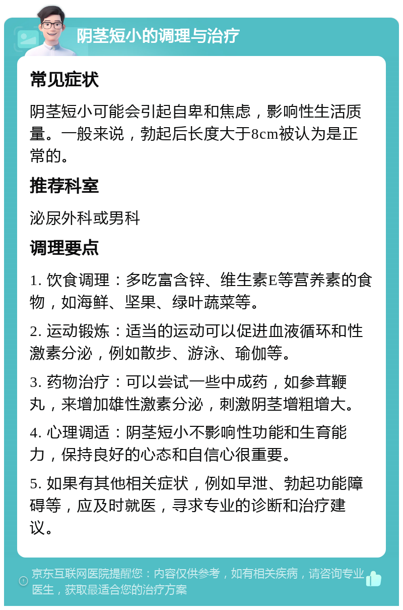 阴茎短小的调理与治疗 常见症状 阴茎短小可能会引起自卑和焦虑，影响性生活质量。一般来说，勃起后长度大于8cm被认为是正常的。 推荐科室 泌尿外科或男科 调理要点 1. 饮食调理：多吃富含锌、维生素E等营养素的食物，如海鲜、坚果、绿叶蔬菜等。 2. 运动锻炼：适当的运动可以促进血液循环和性激素分泌，例如散步、游泳、瑜伽等。 3. 药物治疗：可以尝试一些中成药，如参茸鞭丸，来增加雄性激素分泌，刺激阴茎增粗增大。 4. 心理调适：阴茎短小不影响性功能和生育能力，保持良好的心态和自信心很重要。 5. 如果有其他相关症状，例如早泄、勃起功能障碍等，应及时就医，寻求专业的诊断和治疗建议。