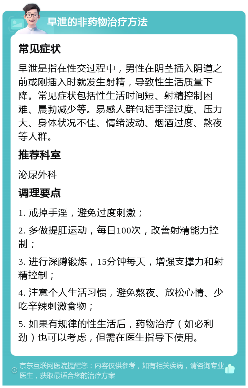 早泄的非药物治疗方法 常见症状 早泄是指在性交过程中，男性在阴茎插入阴道之前或刚插入时就发生射精，导致性生活质量下降。常见症状包括性生活时间短、射精控制困难、晨勃减少等。易感人群包括手淫过度、压力大、身体状况不佳、情绪波动、烟酒过度、熬夜等人群。 推荐科室 泌尿外科 调理要点 1. 戒掉手淫，避免过度刺激； 2. 多做提肛运动，每日100次，改善射精能力控制； 3. 进行深蹲锻炼，15分钟每天，增强支撑力和射精控制； 4. 注意个人生活习惯，避免熬夜、放松心情、少吃辛辣刺激食物； 5. 如果有规律的性生活后，药物治疗（如必利劲）也可以考虑，但需在医生指导下使用。