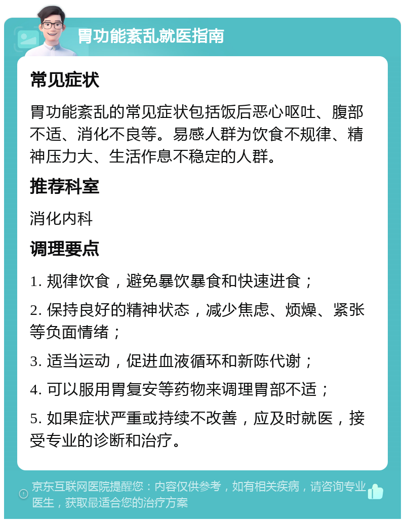 胃功能紊乱就医指南 常见症状 胃功能紊乱的常见症状包括饭后恶心呕吐、腹部不适、消化不良等。易感人群为饮食不规律、精神压力大、生活作息不稳定的人群。 推荐科室 消化内科 调理要点 1. 规律饮食，避免暴饮暴食和快速进食； 2. 保持良好的精神状态，减少焦虑、烦燥、紧张等负面情绪； 3. 适当运动，促进血液循环和新陈代谢； 4. 可以服用胃复安等药物来调理胃部不适； 5. 如果症状严重或持续不改善，应及时就医，接受专业的诊断和治疗。