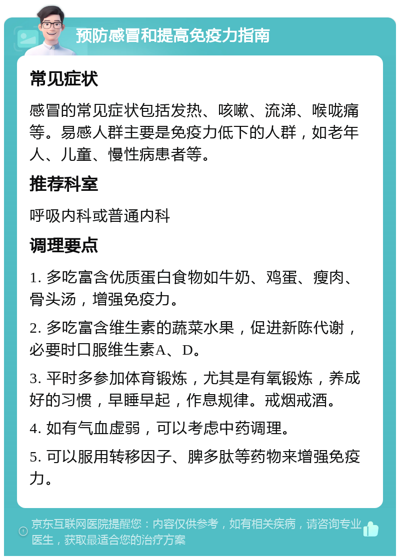 预防感冒和提高免疫力指南 常见症状 感冒的常见症状包括发热、咳嗽、流涕、喉咙痛等。易感人群主要是免疫力低下的人群，如老年人、儿童、慢性病患者等。 推荐科室 呼吸内科或普通内科 调理要点 1. 多吃富含优质蛋白食物如牛奶、鸡蛋、瘦肉、骨头汤，增强免疫力。 2. 多吃富含维生素的蔬菜水果，促进新陈代谢，必要时口服维生素A、D。 3. 平时多参加体育锻炼，尤其是有氧锻炼，养成好的习惯，早睡早起，作息规律。戒烟戒酒。 4. 如有气血虚弱，可以考虑中药调理。 5. 可以服用转移因子、脾多肽等药物来增强免疫力。