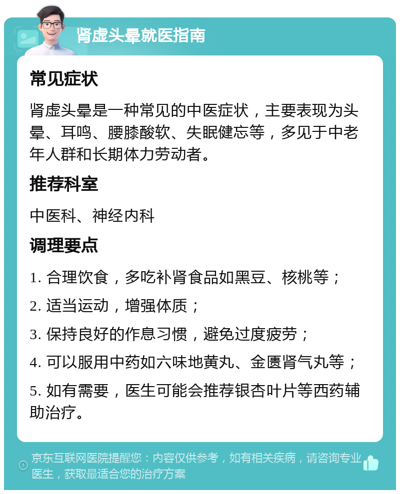 肾虚头晕就医指南 常见症状 肾虚头晕是一种常见的中医症状，主要表现为头晕、耳鸣、腰膝酸软、失眠健忘等，多见于中老年人群和长期体力劳动者。 推荐科室 中医科、神经内科 调理要点 1. 合理饮食，多吃补肾食品如黑豆、核桃等； 2. 适当运动，增强体质； 3. 保持良好的作息习惯，避免过度疲劳； 4. 可以服用中药如六味地黄丸、金匮肾气丸等； 5. 如有需要，医生可能会推荐银杏叶片等西药辅助治疗。