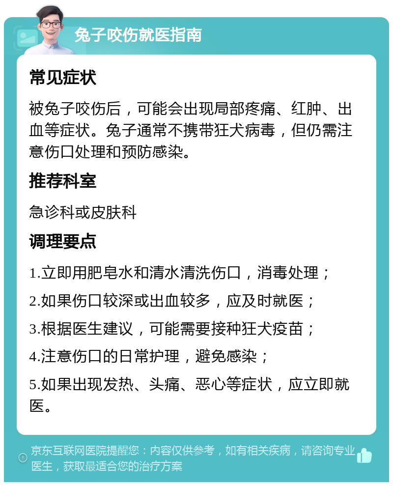 兔子咬伤就医指南 常见症状 被兔子咬伤后，可能会出现局部疼痛、红肿、出血等症状。兔子通常不携带狂犬病毒，但仍需注意伤口处理和预防感染。 推荐科室 急诊科或皮肤科 调理要点 1.立即用肥皂水和清水清洗伤口，消毒处理； 2.如果伤口较深或出血较多，应及时就医； 3.根据医生建议，可能需要接种狂犬疫苗； 4.注意伤口的日常护理，避免感染； 5.如果出现发热、头痛、恶心等症状，应立即就医。