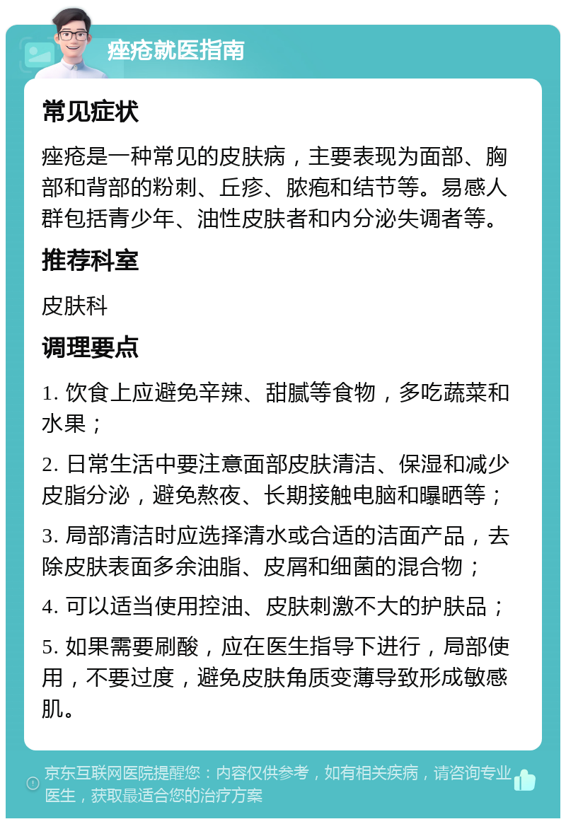 痤疮就医指南 常见症状 痤疮是一种常见的皮肤病，主要表现为面部、胸部和背部的粉刺、丘疹、脓疱和结节等。易感人群包括青少年、油性皮肤者和内分泌失调者等。 推荐科室 皮肤科 调理要点 1. 饮食上应避免辛辣、甜腻等食物，多吃蔬菜和水果； 2. 日常生活中要注意面部皮肤清洁、保湿和减少皮脂分泌，避免熬夜、长期接触电脑和曝晒等； 3. 局部清洁时应选择清水或合适的洁面产品，去除皮肤表面多余油脂、皮屑和细菌的混合物； 4. 可以适当使用控油、皮肤刺激不大的护肤品； 5. 如果需要刷酸，应在医生指导下进行，局部使用，不要过度，避免皮肤角质变薄导致形成敏感肌。