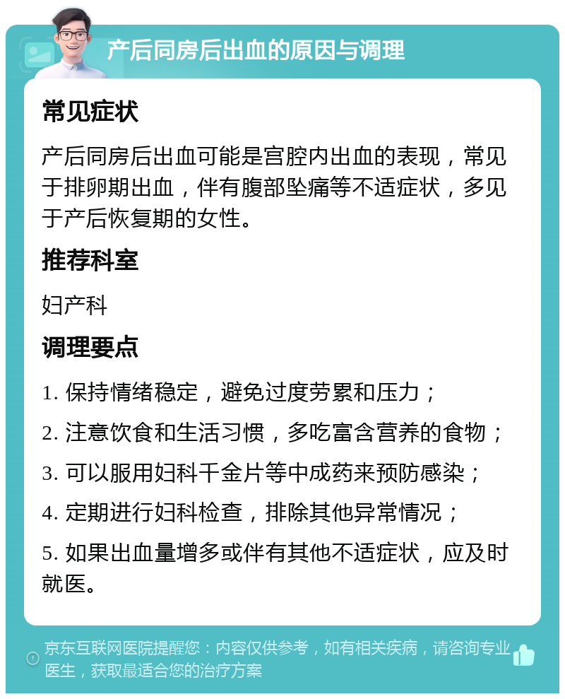 产后同房后出血的原因与调理 常见症状 产后同房后出血可能是宫腔内出血的表现，常见于排卵期出血，伴有腹部坠痛等不适症状，多见于产后恢复期的女性。 推荐科室 妇产科 调理要点 1. 保持情绪稳定，避免过度劳累和压力； 2. 注意饮食和生活习惯，多吃富含营养的食物； 3. 可以服用妇科千金片等中成药来预防感染； 4. 定期进行妇科检查，排除其他异常情况； 5. 如果出血量增多或伴有其他不适症状，应及时就医。