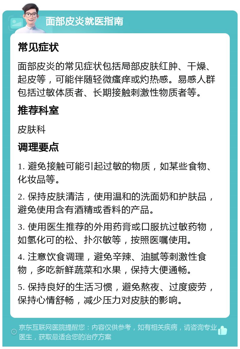 面部皮炎就医指南 常见症状 面部皮炎的常见症状包括局部皮肤红肿、干燥、起皮等，可能伴随轻微瘙痒或灼热感。易感人群包括过敏体质者、长期接触刺激性物质者等。 推荐科室 皮肤科 调理要点 1. 避免接触可能引起过敏的物质，如某些食物、化妆品等。 2. 保持皮肤清洁，使用温和的洗面奶和护肤品，避免使用含有酒精或香料的产品。 3. 使用医生推荐的外用药膏或口服抗过敏药物，如氢化可的松、扑尔敏等，按照医嘱使用。 4. 注意饮食调理，避免辛辣、油腻等刺激性食物，多吃新鲜蔬菜和水果，保持大便通畅。 5. 保持良好的生活习惯，避免熬夜、过度疲劳，保持心情舒畅，减少压力对皮肤的影响。